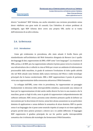 TECNOLOGIE DELLA COMUNICAZIONE APPLICA ALL’IMPRESA
                                                                     APPLICATE
                                                 LAUREA SPECIALISTICA IN COMUNICAZIONE D’IMPRESA
                                                                           PROF. STEFANO EPIFANI
                                                                        stefano.epifani@uniroma1.it




diversi “vocabolari” RDF Schema, ma anche estendere una versione precedente senza
dover ridefinire una gran mole di concetti. Con l'obiettivo di evitare problemi di
                          mole
ambiguità, ogni RDF Schema deve avere una propria URI, anche se si tratta
dell’estensione di un altro schema.




   2.4. LE ONTOLOGIE


   2.4.1. Introduzione


    Come già evidenziato in precedenza, allo stato attuale il liv
                                                              livello finora più
standardizzato nell'architettura del Web Semantico disegnata da Berners Lee è quello
dei linguaggi di dati, rappresentato da XML e RDF come “core languages”. La creazione di
                                                       “core
XML, prima, e di RDF, poi, ha rappresentato soltanto il primo passo verso la creazione di
                                                              passo
una infrastruttura che si collochi in cima al Web per creare un ambiente di informazione
processabile dalle macchine, in grado di sostenere l’evoluzione di tutte quelle attività
che nel Web attuale sono limitate dalla natura intrinseca del Www e dalle tecnologie
                                               intrinseca
principali che lo hanno caratterizzato. XML e RDF rappresentano il punto di partenza
verso una rappresentazione della conoscenza attraverso il Web Semantico.

    Lo sviluppo dell'XML, come visto in precedenza, ha rappresentato un passaggio
fondamentale in direzione della interoperabilità sintattica, assicurando una sintassi di
base per la rappresentazione di dati anche molto diversi fra loro in una maniera che le
macchine, grazie ai fogli di stile, sono in grado di rappresentare indipendentemente dal
software utilizzato. RDF, invece, presenta come obiettivo primario quello di definire un
meccanismo per la descrizione di risorse, senza fare alcuna assunzione su un particolare
dominio di applicazione e senza definire la semantica di alcun dominio. RDF in questo
                                                      di
senso è un linguaggio che si pone come neutrale rispetto al campo in cui viene applicato,
proprio perché deve potersi prestare a diversi usi e in ambiti differenti. Il linguaggio
RDF rappresenta il gradino principale da cui far partire quella interoperabilità
                                             far
semantica che è richiesta alle tecnologie che formeranno il Web Semantico.



BLOG CATTEDRA - http://www.tci09
                            ci09.wordpress.com
                                                                                                      37
 