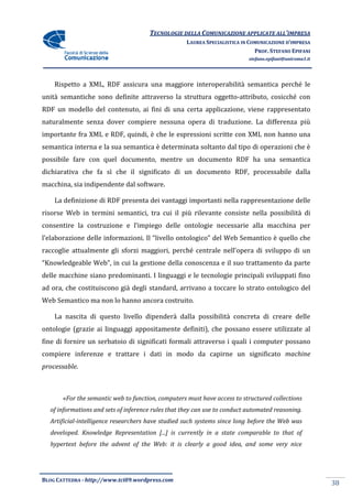 TECNOLOGIE DELLA COMUNICAZIONE APPLICA ALL’IMPRESA
                                                                     APPLICATE
                                                    LAUREA SPECIALISTICA IN COMUNICAZIONE D’IMPRESA
                                                                              PROF. STEFANO EPIFANI
                                                                           stefano.epifani@uniroma1.it




    Rispetto a XML, RDF assicura una maggiore interoperabilità semantica perché le
unità semantiche sono definite attraverso la struttura oggetto
                                                       oggetto-attributo, cosicché con
                                                                   ibuto,
RDF un modello del contenuto, ai fini di una certa applicazione, viene rappresentato
naturalmente senza dover compiere nessuna opera di traduzione. La differenza più
importante fra XML e RDF, quindi, è che le espressioni scritte con XML non hanno una
semantica interna e la sua semantica è determinata soltanto dal tipo di operazioni che è
possibile fare con quel documento, mentre un documento RDF ha una semantica
dichiarativa che fa sì che il significato di un documento RDF, processabile dalla
macchina, sia indipendente dal software.

    La definizione di RDF presenta dei vantaggi importanti nella rappresentazione delle
risorse Web in termini semantici, tra cui il più rilevante consiste nella possibilità di
consentire la costruzione e l’impieg delle ontologie necessarie alla macchina per
                            l’impiego
l’elaborazione delle informazioni. Il “
                                      “livello ontologico” del Web Semantico è quello che
raccoglie attualmente gli sforzi maggiori, perché centrale nell’opera di sviluppo di un
“Knowledgeable Web”, in cui la gestione della conoscenza e il suo trattamento da parte
delle macchine siano predominanti. I linguaggi e le tecnologie principali sviluppati fino
ad ora, che costituiscono già degli standard, arrivano a toccare lo strato ontologico del
Web Semantico ma non lo hanno ancora costruito.

    La nascita di questo livello dipenderà dalla possibilità concreta di creare delle
ontologie (grazie ai linguaggi appositamente definiti), che possano essere utilizzate al
fine di fornire un serbatoio di significati formali attraverso i quali i computer possano
                                                    attraverso
compiere inferenze e trattare i dati in modo da capirne un significato machine
processable.



       «For the semantic web to function, computers must have access to structured collections
        For
  of informations and sets of inference rules that they can use to conduct automated reasoning.
                                        rules
  Artificial-intelligence researchers have studied such systems since long before the Web was
             intelligence
  developed. Knowledge Representation [...] is currently in a state comparable to that of
  hypertext before the advent of the Web: it is clearly a good idea, and some very nice
                          ent




BLOG CATTEDRA - http://www.tci09
                            ci09.wordpress.com
                                                                                                         38
 