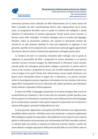 TECNOLOGIE DELLA COMUNICAZIONE APPLICA ALL’IMPRESA
                                                                     APPLICATE
                                                     LAUREA SPECIALISTICA IN COMUNICAZIONE D’IMPRESA
                                                                               PROF. STEFANO EPIFANI
                                                                            stefano.epifani@uniroma1.it




conoscenza possano essere utilizzate sul Web. Naturalmente, per la natura stessa del
Web, è possibile che dati concettualmente diversi siano rappresentati con lo stess
                                                                             stesso
nome: un programma dovrebbe essere in grado di risolvere tali ambiguità e quindi
elaborare le informazioni in maniera appropriata. Perché questo possa avvenire, si
devono creare delle “ontologie”. Il termine ontologia, preso in prestito dal linguaggio
filosofico, indica un documento condiviso, che contiene la descrizione formale dei
concetti di un dato dominio; identifica le classi più importanti, le organizza in una
gerarchia, specifica le loro proprietà (che caratterizzano anche gli oggetti appartenenti
alla classe) e descrive anche le relazioni più significative, che legano queste classi.

    La struttura dei dati e la semantica introdotta dalle ontologie sono in grado di
migliorare le potenzialità del Web: i programmi di ricerca, basandosi su un preciso
concetto, cercano e trovano le pagine che effettivamente si riferiscono a quel concetto,
  ncetto,
anziché quelle che contengono parola chiave ambigue o generiche; in questo modo la
                              parola-chiave
ricerca è più accurata: i programmi di ricerca, che nel Web tradizionale riportano una
serie di pagine tra le quali l’utente deve ulteriormente cercare quelle d’interesse, con
queste nuove funzionalità danno le pagine che si riferiscono a un preciso concetto;
inoltre le interrogazioni possono riguardare informazioni che non risiedono sulla stessa
pagina Web: il programma di ricerca, inferendo sulle regole specificate, può individuare
il dato richiesto e rispondere all’interrogazione.

    È chiaro che HTML, il linguaggio standard per la creazione di pagine Web, non ha le
caratteristiche per strutturare i dati in base alla loro semantica, poiché specifica come
                         turare
devono apparire le informazioni, e pertanto deve essere affiancato da un altro linguaggio
per la strutturazione semantica: tutto questo comporta la separazione tra il contenuto e
il layout delle pagine e permette l’indipendenza tra i due.
            lle

    In linea generale, applicazioni e prospettive del Web Semantico non rappresentano
possibilità soltanto teoriche: nell’ultimo anno sono cominciate a comparire applicazioni
Web intelligenti in grado di comprend
                             comprendere i dati pubblicati on-line. Questo nuovo modo di
                                                              line.
gestire le informazioni sta provocando una trasformazione del Web, facendolo evolvere,
a vent’anni dalla sua nascita, in qualcosa di molto più avanzato rispetto a quello che
siamo abituati a navigare ogni giorno. Nella prima decade della sua vita il Web è stato un


BLOG CATTEDRA - http://www.tci09
                            ci09.wordpress.com
                                                                                                          4
 