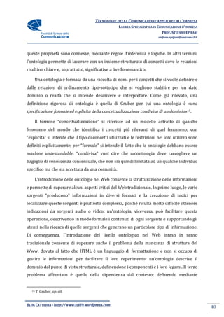 TECNOLOGIE DELLA COMUNICAZIONE APPLICA ALL’IMPRESA
                                                                     APPLICATE
                                                    LAUREA SPECIALISTICA IN COMUNICAZIONE D’IMPRESA
                                                                              PROF. STEFANO EPIFANI
                                                                           stefano.epifani@uniroma1.it




queste proprietà sono connesse, mediante regole d’inferenza e logiche. In altri termini,
l’ontologia permette di lavorare con un insieme strutturato di concetti dove le relazioni
                                                strutturato
risultino chiare e, soprattutto, significative a livello semantico.

    Una ontologia è formata da una raccolta di nomi per i concetti che si vuole definire e
dalle relazioni di ordinamento tipo
                               tipo-sottotipo che si vogliono stabilire per un dato
                                                                abilire
dominio o realtà che si intende descrivere e interpretare. Come già rilevato, una
definizione rigorosa di ontologia è quella di Gruber per cui una ontologia è «
                                                                             «una
specificazione formale ed esplicita della concettualizzazione condivisa di un dominio 15.
                                                                              dominio»

    Il termine “concettualizzazione” si riferisce ad un modello astratto di qualche
                concettualizzazione”
fenomeno del mondo che identifica i concetti più rilevanti di quel fenomeno; con
“esplicita” si intende che il tipo di concetti utilizzati e le restrizioni nel loro utilizzo sono
definiti esplicitamente; per “
                             “formale” si intende il fatto che le ontologie debbano essere
machine undestandable; “condivisa” vuol dire che un’ontologia deve raccogliere un
                        condivisa”
bagaglio di conoscenza consensuale, che non sia quindi limitata ad un qualche individuo
specifico ma che sia accettata da una comunità.

    L’introduzione delle ontologie nel Web consente la strutturazione delle informazioni
e permette di superare alcuni aspetti critici del Web tradizionale. In primo luogo, le varie
sorgenti “producono” informazioni in diversi formati e la creazione di indici per
     nti
localizzare queste sorgenti è piuttosto complessa, poiché risulta molto difficile ottenere
indicazioni da sorgenti audio o video: un’ontologia, viceversa, può facilitare questa
operazione, descrivendo in modo formale i contenuti di ogni sorgente e supportando gli
  erazione,
utenti nella ricerca di quelle sorgenti che generano un particolare tipo di informazione.
Di conseguenza, l'introduzione del livello ontologico nel Web inteso in senso
tradizionale consente di superare anche il problema della mancanza di struttura del
   dizionale
Www, dovuta al fatto che HTML è un linguaggio di formattazione e non si occupa di
gestire le informazioni per facilitare il loro reperimento: un’ontologia descrive il
dominio dal punto di vista strutturale, definendone i componenti e i loro legami. Il terzo
problema affrontato è quello della dipendenza dal contesto: definendo mediante


   15   T. Gruber, op. cit.


BLOG CATTEDRA - http://www.tci09
                            ci09.wordpress.com
                                                                                                         40
 