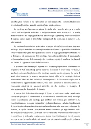 TECNOLOGIE DELLA COMUNICAZIONE APPLICA ALL’IMPRESA
                                                                    APPLICATE
                                                  LAUREA SPECIALISTICA IN COMUNICAZIONE D’IMPRESA
                                                                            PROF. STEFANO EPIFANI
                                                                         stefano.epifani@uniroma1.it




un’ontologia il contesto in cui è presentato un certo documento, i termini utilizzati sono
propri di quell’ambito e quindi il loro significato non è ambiguo.
   pri

    Le ontologie configurano un settore di studio che coinvolge diverse aree della
ricerca sull’intelligenza artificiale: la rappresentazione della conoscenza, lo studio
dell’elaborazione del linguaggio naturale, il Knowldege Engineering, arrivando a toccare
                          uaggio                                   ,
di recente campi quali il knowledge management, l’e commerce, il recupero delle
                                                l’e-commerce,
informazioni.

    Lo studio sulle ontologie è stato prima orientato alla definizione di cosa fosse una
ontologia e quali richieste una ontologia dovesse soddisfare. Il passo successivo nello
sviluppo delle ontologie è stato quello della nascita di linguaggi di rappresentazione per
la definizione e il cambiamento delle ontologie stesse. Allora si è trattato di guardare allo
sviluppo del contenuto delle ontologie, alla creazione, quindi, di ontologie riutilizzabili
nei sistemi di rappresentazione della conoscenza.

    Il problema attualmente più urgente circa le ontologie (anche in riferimento alle
esigenze del Web Semantico), per la creazione di domini di conoscenze condivise, è
                 Semantico),
quello di assicurare l’evoluzione delle ontologie quando queste entrano a far parte di
applicazioni concrete. In questa prospettiva, infatti, affinché le ontologie risultino
efficienti nell'ottica del Web Semantico, devono per forza di cose subire un processo di
cambiamento e aggiornamento continuo, visto che è continua la trasformazione della
conoscenza condivisa su qualsiasi concetto, sia che cambino le categorie di
interpretazione che il mondo di ri
                                riferimento.

    A partire dalla definizione di ontologia di Gruber si individuano anche i tre elementi
che si sottopongono a cambiamenti e che causano le trasformazioni delle ontologie
stesse. In particolare una ontologia può cambiare nel dominio, può cambiare nella
concettualizzazione o, ancora, può cambiare nella specificazione esplicita. I cambiamenti
di dominio dipendono dai cambiamenti del mondo reale, che sono una evoluzione del
dominio, al quale devono corrispondere necessariamente gli aggiornamenti della
descrizione di quel dominio. A differenti visioni del mondo, determinanti differenti scopi
e compiti per la ontologia, corrispondono nuove concettualizzazioni che si rendono
necessarie, perché quelle relative ad una diversa interpretazione del mondo, in b
                                                                                base a

BLOG CATTEDRA - http://www.tci09
                            ci09.wordpress.com
                                                                                                       41
 
