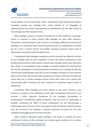 TECNOLOGIE DELLA COMUNICAZIONE APPLICA ALL’IMPRESA
                                                                    APPLICATE
                                                 LAUREA SPECIALISTICA IN COMUNICAZIONE D’IMPRESA
                                                                           PROF. STEFANO EPIFANI
                                                                        stefano.epifani@uniroma1.it




vecchi obiettivi, non sono più adatte. Infine, i cambiamenti nelle specificazioni esplicite
avvengono quando una ontologia deve essere tradotta da un linguaggio di
rappresentazione ad un altro, determinando un cambiamento non solo nella sintassi di
una ontologia ma nella semantica stessa.
 na

    Nelle ontologie, accanto al concetto di evoluzione c’è anche quello di “
                                                                           “versioning”,
ovvero la creazione di nuove versioni delle ontologie nel senso delle interfacce.
Evoluzione e versioning fanno sì che si creino e si sostengano differenti versioni di una
ontologia, ed è importante poter tracciare questo percorso di cambiamento nel tempo
per far sì che a versioni diverse sia possibile comunque associare sempre tutte le
informazioni, sia quelle vecchie che quelle nuov
                                            nuove.

    I cambiamenti delle ontologie comportano anche la necessità che differenti versioni
di una ontologia siano tra loro compatibili, in modo che nessuna informazione vada
perduta durante queste trasformazioni, neanche sulla ontologia stessa. Come affermano
Noy e Klein, la compatibilità fra due ontologie va misurata rispetto alla conservazione
dei casi che compongono la concettualizzazione del dominio (se c’è perdita di dati), alla
conservazione dell’ontologia stessa (se la nuova ontologia costituisce un sov
                                                                          sovra-insieme
della vecchia), alla conservazione delle conseguenze (se tutte le inferenze che potevano
essere fatte con la vecchia ontologia possono essere fatte anche con la nuova), alla
conservazione della consistenza (se viene mantenuta la consistenza logi di tutte le
                                                                   logica
definizioni).

    L’evoluzione delle ontologie può essere distinta in due modi: tracciata e non
tracciata, a seconda se sono individuati o meno tutti i cambiamenti intercorsi fra una
versione e l’altra. Seguendo l’evoluzione di una ontologia, tr
                                                            tracciandone la
trasformazione, considerando quindi l’evoluzione come una serie di cambiamenti, è
possibile considerare gli effetti di questi cambiamenti sui casi dell’ontologia e
sull’ontologia stessa. Nel caso, invece, non venga tracciata l’evoluzione quel che rimane
                                                                          quello
sono due versioni di una ontologia e nessuna conoscenza sui passi che sono stati
compiuti nel passaggio da una versione ad un’altra.

    Infine, un’altra caratteristica delle ontologie è che queste si prestano ad essere
riutilizzate ed estese ad altre ontologie, non venendo quindi confinate ad un sistema

BLOG CATTEDRA - http://www.tci09
                            ci09.wordpress.com
                                                                                                      42
 