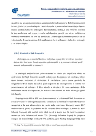 TECNOLOGIE DELLA COMUNICAZIONE APPLICA ALL’IMPRESA
                                                                           APPLICATE
                                                          LAUREA SPECIALISTICA IN COMUNICAZIONE D’IMPRESA
                                                                                    PROF. STEFANO EPIFANI
                                                                                  stefano.epifani@uniroma1.it




specifico, ma un cambiamento in un vocabolario formale comporta delle trasformazioni
in tutti gli altri cui esso è collegato. La relazione che si può stabilire fra ontologie diverse
mostra che la natura delle ontologie è decentralizzata. Inoltre, il loro sviluppo, e quindi
la loro evoluzione nel tempo, è anche collaborativo perché non viene stabilito un
controllo centralizzato sui loro usi particolari. Le ontologie si prestano quindi ad usi di
volta in volta diversi a seconda delle applicazioni che le utilizzano e delle altre ontologie
   ta
a cui sono collegate.




    2.4.3. Ontologie e Web Semantico


          «Ontologies are an essential backbone technology because they provide an important
           Ontologies
   feature: they interweave formal semantics understandable to a computer with real world
   semantic understandable to humans 16.
                              humans»



    Le ontologie rappresentano probabilmente lo strato più importante verso la
costruzione del Web Semantico perché soltanto con la creazione di ontologie, intese
come insiemi strutturati di definizioni di vocabolario, potrà essere possibile la
congiunzione fra il livello dei dati e quelli superiori. Le ontologie sono il tramite che
permetteranno di collegare il Web attuale a strutture di rappresentazione della
conoscenza basate sul significato, in modo da far entrare nel Web anche gli agenti
        za
intelligenti.

    I linguaggi come XML e RDF non determineranno lo sviluppo del Web Semantico se
non si creeranno le ontologie necessarie a supportare la distribuzione dell’informazione
semantica e la sua elaborazione da parte delle macchine. Linguaggi come RDF
costituiscono il punto di partenza per lo sviluppo delle ontologie. A partire da RDF
Schema, linguaggi più evoluti sono stati messi a punto per la rappresentazione
semantica delle informazioni, come l’OIL (Ontology Inference Layer) del progetto
europeo On-toknowledge, e il DAML+OIL (DARPA Agent Markup Language+OIL), nato
           toknowledge,

   16   Y. Ding, The Semantic Web: yet another hip?, 2002, su http://www.sciencedirect.com
                                               hip?,


BLOG CATTEDRA - http://www.tci09
                            ci09.wordpress.com
                                                                                                                43
 