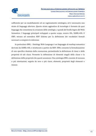 TECNOLOGIE DELLA COMUNICAZIONE APPLICA ALL’IMPRESA
                                                                    APPLICATE
                                                 LAUREA SPECIALISTICA IN COMUNICAZIONE D’IMPRESA
                                                                           PROF. STEFANO EPIFANI
                                                                        stefano.epifani@uniroma1.it




sufficiente per un modellamento ed un ragionamento ontologico, ed è necessario uno
strato di linguaggi ulteriore. Questo strato aggiuntivo di tecnologie è formato da quei
                                             aggiuntivo
linguaggi che consentono la creazione delle ontologie, e quindi del livello logico del Web
Semantico. I linguaggi principali sviluppati a questo scopo, ovvero OIL, DAML+OIL E
OWL mirano ad estendere RDF Schema per la definizione dei vocabolari formali
                                       la
necessari a compiere le inferenze.

    In particolare OWL - Ontology Web Language è un linguaggio di markup semantico
derivato da DAML+OIL e strutturato a partire da RDF. OWL consente la formalizzazione
di uno specifico dominio della conoscenza, permettendo la definizione di classi e delle
                   minio
proprietà di tali classi. Permette la definizione di elementi singoli della classe e la
definizione delle proprietà che questi assumono. Una ontologia OWL consiste di nessuna
o più intestazioni, seguita da zero o più classi, elementi, proprietà degli elementi e
            azioni,
istanze.




BLOG CATTEDRA - http://www.tci09
                            ci09.wordpress.com
                                                                                                      45
 