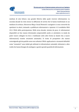 TECNOLOGIE DELLA COMUNICAZIONE APPLICA ALL’IMPRESA
                                                                    APPLICATE
                                                  LAUREA SPECIALISTICA IN COMUNICAZIONE D’IMPRESA
                                                                            PROF. STEFANO EPIFANI
                                                                         stefano.epifani@uniroma1.it




medium di sola lettura: una grande libreria dalla quale ricevere informazioni. La
seconda decade ha visto invece la diffusione di servizi che lo hanno trasformato in un
medium di scrittura. Attraverso Blog e Social Network i navigatori si sono convertiti da
                          verso
spettatori in attori, iniziando a pubblicare informazioni e opinioni: è il cosiddetto Web
2.0, il Web della partecipazione. Nella terza decade, iniziata da poco, le informazioni
disponibili on line stanno diventando comprensibili anche ai calcolatori, in modo da
poter essere collegate tra loro e riutilizzate sotto altre forme (e dando vita a nuove
informazioni) tramite strumenti automatici. Si tratta di prospettive che stanno
coinvolgendo già da qualche anno non soltanto il Web: applicazioni e strumenti definibili
come “semantici” sono infatti già utilizzati in infrastrutture aziendali, istituzioni e altre
realtà che hanno bisogno di catalogare e gestire grandi quantità di informazioni.




BLOG CATTEDRA - http://www.tci09
                            ci09.wordpress.com
                                                                                                       5
 