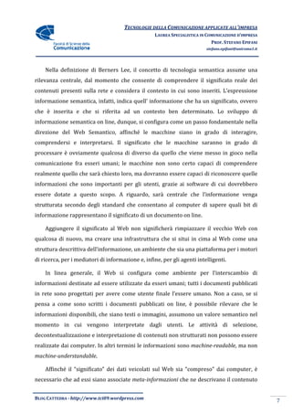 TECNOLOGIE DELLA COMUNICAZIONE APPLICA ALL’IMPRESA
                                                                     APPLICATE
                                                    LAUREA SPECIALISTICA IN COMUNICAZIONE D’IMPRESA
                                                                              PROF. STEFANO EPIFANI
                                                                           stefano.epifani@uniroma1.it




    Nella definizione di Berners Lee, il concetto di tecnologia semantica assume una
rilevanza centrale, dal momento che consente di comprendere il significato reale dei
                                                            il
contenuti presenti sulla rete e considera il contesto in cui sono inseriti. L’espressione
informazione semantica, infatti, indica quell’ informazione che ha un significato, ovvero
che è inserita e che si riferita ad un contesto ben determinato. Lo sviluppo di
informazione semantica on line, dunque, si configura come un passo fondamentale nella
direzione del Web Semantico, affinché le macchine siano in grado di interagire,
comprendersi e interpretarsi. Il significato che le macchine saranno in grado di
                                                             saranno
processare è ovviamente qualcosa di diverso da quello che viene messo in gioco nella
comunicazione fra esseri umani; le macchine non sono certo capaci di comprendere
realmente quello che sarà chiesto loro, ma dovranno essere capaci di ri
                                                                     riconoscere quelle
informazioni che sono importanti per gli utenti, grazie ai software di cui dovrebbero
essere dotate a questo scopo. A riguardo, sarà centrale che l’informazione venga
strutturata secondo degli standard che consentano al computer di sapere quali bit di
informazione rappresentano il significato di un documento on line.

    Aggiungere il significato al Web non significherà rimpiazzare il vecchio Web con
qualcosa di nuovo, ma creare una infrastruttura che si situi in cima al Web come una
struttura descrittiva dell’informazione, un ambiente che sia una piattaforma per i motori
di ricerca, per i mediatori di informazione e, infine, per gli agenti intelligenti.

    In linea generale, il Web si configura come ambiente per l’interscambio di
informazioni destinate ad essere utilizzate da esseri umani; tutti i documenti pubblicati
in rete sono progettati per avere come utente finale l’essere umano. Non a caso, se si
pensa a come sono scritti i documenti pubblicati on line, è possibile rilevare che le
informazioni disponibili, che siano testi o immagini, assumono un valore semantico nel
momento in cui vengono interpretate dagli utenti. Le attività di selezione,
decontestualizzazione e interpretazione di contenuti non strutturati non possono essere
 econtestualizzazione
realizzate dai computer. In altri termini le informazioni sono machine
                                                               machine-readable, ma non
machine-understandable.

    Affinché il “significato” dei dati veicolati sul Web sia “compreso” dai computer, è
necessario che ad essi siano associate meta-informazioni che ne descrivano il contenuto


BLOG CATTEDRA - http://www.tci09
                            ci09.wordpress.com
                                                                                                         7
 