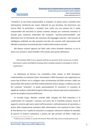 TECNOLOGIE DELLA COMUNICAZIONE APPLICA ALL’IMPRESA
                                                                          APPLICATE
                                                          LAUREA SPECIALISTICA IN COMUNICAZIONE D’IMPRESA
                                                                                    PROF. STEFANO EPIFANI
                                                                                  stefano.epifani@uniroma1.it




“semantico” in una forma comprensibile ai computer. In questo senso i metadati sono
informazioni, strutturate per essere elaborate da una macchina, che descrivono una
                                                      macchina,
risorsa Web. In particolare, i metadati sono scritti con una sintassi che li rende
comprensibili alla macchina. In questo contesto, dunque, per contenuto semantico si
intende quel contenuto elaborabile dal computer, “
                                                 “machine-under
                                                          understandable”: tale
definizione non fa riferimento alla semantica del linguaggio naturale o alle tecniche di
intelligenza artificiale, ma alla semantica dei dati, che consiste nelle informazioni utili
affinché la macchina, ricevendo dei dati, li utilizzi nella maniera corretta.
                                                      nella

      Nel famoso articolo apparso nel 2001 sulla rivista Scientific American, in cui lo
stesso Lee, insieme a James Handler e Ora Lassila, dava questa definizione:
                                                                 finizione:



         «The Semantic Web is not a separate web but an extension of the current one, in which
          The
  information is given well-defined meaning, better enabling computers and people to work in
                            defined
  cooperation»2



      La definizione di Berners Lee esemplifica l’idea sottesa al Web Semantico,
                                                       sottesa
evidenziandone tre elementi chiave. Innanzitutto, il Web Semantico non rappresenta un
nuovo tipo di Www, ma si configura come un’estensione del Web corrente e delle sue
potenzialità. Alla struttura del Web tradizionalmente inteso, dunque, si affianca una rete
                                                              dunque,
dei contenuti “semantici” in grado potenzialmente di consentire la creazione di
significati condivisi, utilizzabili da agenti software per attivare operazioni automatiche, a
partire da semplici istruzioni dell’utente.

      In secondo luogo, obiettivo centrale dello sviluppo del Web Semantico è la
cooperazione tra computer e persone, nel senso che le macchine possano essere di
supporto concreto agli esseri umani nell’esecuzione e nell’automazione di operazioni, a
partire dalla comprensione semantica delle informazioni e dei contenuti on line. L’idea
                       one
di Tim Berners Lee è quella di consentire ai computer, attraverso l’utilizzo di metadati,
di operare in maniera automatica, a partire dai dati presenti sul Web e dalla loro

  2   T. Berners-Lee, J. Hendler, O. Lassila, The Semantic Web, 2001, http://www.scientific
                    ,                                                 http://www.scientificamerican.com.


BLOG CATTEDRA - http://www.tci09
                            ci09.wordpress.com
                                                                                                                8
 