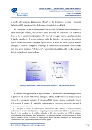 TECNOLOGIE DELLA COMUNICAZIONE APPLICA ALL’IMPRESA
                                                                           APPLICATE
                                                           LAUREA SPECIALISTICA IN COMUNICAZIONE D’IMPRESA
                                                                                     PROF. STEFANO EPIFANI
                                                                                     stefano.epifani@uniroma1.it




a livello internazionale (tipicamente Mpeg2 per la definizione normale - Standard
Definition (SD); Mpeg4 per l’alta definizione - High Definition (HD)8).

       La Tv digitale e la Tv analogica presentano notevoli differenze sia dal punto di vista
                                        presentano
della tecnologia adottata, sia nell’ottica della fruizione del contenuto. Tali differenze
fanno sì che la trasmissione in digitale offra notevoli vantaggi rispetto a quella analogica.
A livello tecnologico il primo vantaggio della Tv digitale è sicuramente la migliore
                    o
qualità della trasmissione: il segnale digitale, infatti, è molto più pulito rispetto a quello
                          :
analogico. Grazie alla complessa tecnologia di soppressione dei rumori e dei disturbi,
non si ha più il fastidioso “effetto neve” o colori sbiaditi, nebbia, echi, ecc. Le immagini
digitali o si vedono o non si vedono.




              Figura 2 - La differenza tra la trasmissione analogica e la trasmissione digitale




       Il secondo vantaggio che la Tv digitale offre è la possibilità di trasmettere più canali
al posto di un canale tradizionale analogico. Infatti, mentre la banda necessaria per
trasmettere un segnale analogico di buona qualità è elevata e in uno spazio deter
                                                                            determinato
di frequenze il numero di canali che possono essere contemporaneamente in onda è

   8     Mpe-g2 è un sistema di codifica digitale introdotto nel 1994, definisce la codifica di sorgente
                                                                nel
audio, video e il formato di multiplazione e trasporto per servizi multimediali diffusivi a qualità televisiva.
Mpeg-4 è uno standard per la codifica dell’audio e del video introdotto nel 1998; è utilizzato
principalmente per applicazioni come la videofonia e la televisione digitale, per la trasmissione di filmati
      palmente
via Web. Supporta tutte le caratteristiche degli standard Mpeg e Mpeg-2 oltre a tutta una serie di nuove
                                                          Mpeg-1          2
caratteristiche come la gestione tridimensiona degli oggetti.
                                 tridimensionale


BLOG CATTEDRA - http://www.tci09
                            ci09.wordpress.com
                                                                                                                   10
 