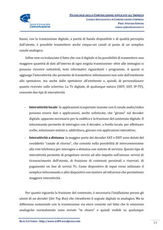 TECNOLOGIE DELLA COMUNICAZIONE APPLICA ALL’IMPRESA
                                                                     APPLICATE
                                                  LAUREA SPECIALISTICA IN COMUNICAZIONE D’IMPRESA
                                                                            PROF. STEFANO EPIFANI
                                                                         stefano.epifani@uniroma1.it




basso, con la trasmissione digitale, a parità di banda disponibile e di qualità percepita
dall’utente, è possibile trasmettere anche cinque sei canali al posto di un se
                                           cinque-sei                       semplice
canale analogico.

    Infine non va tralasciato il fatto che con il digitale si ha possibilità di trasmettere una
maggiore quantità di dati all’interno di ogni singola trasmissione: oltre alle immagini si
                                                      trasmissione:
possono ricevere sottotitoli, testi informativi riguardanti i programmi. A questi si
aggiunge l’interattività che permette di trasmettere informazioni non solo dall’emittente
allo spettatore, ma anche dallo spettatore all’emittente e, quindi, di personalizzare
quanto ricevuto sullo schermo. La Tv digitale, di qualunque natura (DDT, SAT, IP
                                     digitale,                                IP-TV),
consente due tipi di interattività:



   -   Interattività locale: le applicazioni trasportate insieme con il canale audio/video
                           :
       possono essere dati e applicazioni, anche sofisticate, che “girano” sul decoder
       digitale, apparato necessario per la codifica e la fruizione del contenuto digitale. Il
       telecomando permette di interagire con il decoder, a livello locale, per effettuare
                               interagire
       scelte, selezionare notizie e, addirittura, giocare con applicazioni interattive;

   -   Interattività a distanza la maggior parte dei decoder SAT e DDT sono dotati del
                       distanza:
       cosiddetto “canale di ritorno”, che consiste nella possibilità di interconnessione
       alla rete telefonica per interagire a distanza con sistemi di servizio. Questo tipo di
       interattività permette di progettare servizi ad alto impatto sull’utenza: servizi di
       riconoscimento dell’utente, di fruizione di contenuti personali e riservati, d
                                      fruizione                                     di
       pagamento on line di servizi Tv. Come dispositivo di input viene utilizzato il
                                    Tv.
       semplice telecomando o altri dispositivi con tastiere ad infrarossi che permettono
       maggiore interattività.



    Per quanto riguarda la fruizione del contenuto, è necessaria l’istallazione presso gli
                           fruizione
utenti di un decoder (Set Top Box) che ritrasformi il segnale digitale in analogico. Ma la
                      Set     Box)
differenza sostanziale con la trasmissione via etere consiste nel fatto che le emissioni
analogiche normalmente sono inviate “in chiaro” e quindi visibili su qualunque
             rmalmente


BLOG CATTEDRA - http://www.tci09
                            ci09.wordpress.com
                                                                                                       11
 