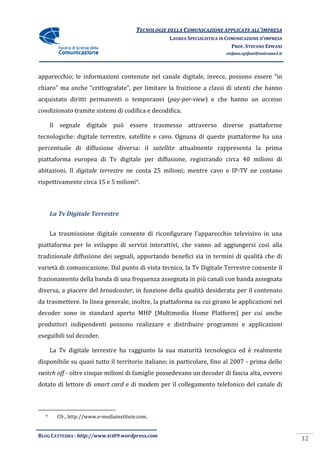 TECNOLOGIE DELLA COMUNICAZIONE APPLICA ALL’IMPRESA
                                                                        APPLICATE
                                                    LAUREA SPECIALISTICA IN COMUNICAZIONE D’IMPRESA
                                                                              PROF. STEFANO EPIFANI
                                                                           stefano.epifani@uniroma1.it




apparecchio; le informazioni contenute nel canale digitale, invece, possono essere “in
chiaro” ma anche “crittografate”, per limitare la fruizione a classi di utenti che hanno
acquistato diritti permanenti o temporanei (
              itti                         (pay-per-view) e che hanno un accesso
                                                        )
condizionato tramite sistemi di codifica e decodifica.

      Il segnale digitale può essere trasmesso attraverso diverse piattaforme
tecnologiche: digitale terrestre, satellite e cavo. Ognuna di queste piattaforme ha una
percentuale di diffusione diversa: il satellite attualmente rappresenta la prima
piattaforma europea di Tv digitale per diffusione, registrando circa 40 milioni di
abitazioni. Il digitale terrestre ne conta 25 milioni; mentre cavo e IP
                                                                     IP-TV ne contano
rispettivamente circa 15 e 5 milioni9.



      La Tv Digitale Terrestre


      La trasmissione digitale consente di riconfigurare l’apparecchio televisivo in una
piattaforma per lo sviluppo di servizi interattivi, che vanno ad aggiungersi così alla
                                                    che
tradizionale diffusione dei segnali, apportando benefici sia in termini di qualità che di
varietà di comunicazione. Dal punto di vista tecnico, la Tv Digitale Terrestre consente il
frazionamento della banda di una frequenza assegnata in più canali con banda assegnata
diversa, a piacere del broadcaster, in funzione della qualità desiderata per il contenuto
                       broadcaster,
da trasmettere. In linea generale, inoltre, la piattaforma su cui girano le applicazioni nel
decoder sono in standard aperto MHP (Multimedia Home Platform) per cui anche
                         aperto
produttori indipendenti possono realizzare e distribuire programmi e applicazioni
eseguibili sul decoder.

      La Tv digitale terrestre ha raggiunto la sua maturità tecnologica ed è realmente
disponibile su quasi tutto il territorio italiano; in particolare, fino al 2007 - prima dello
                   i                             ;
switch off - oltre cinque milioni di famiglie possedevano un decoder di fascia alta, ovvero
dotato di lettore di smart card e di modem per il collegamento telefonico del canale di



  9     Cfr., http://www.e-mediainstitute.com
                           mediainstitute.com.


BLOG CATTEDRA - http://www.tci09
                            ci09.wordpress.com
                                                                                                         12
 