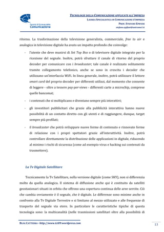 TECNOLOGIE DELLA COMUNICAZIONE APPLICA ALL’IMPRESA
                                                                    APPLICATE
                                                 LAUREA SPECIALISTICA IN COMUNICAZIONE D’IMPRESA
                                                                           PROF. STEFANO EPIFANI
                                                                        stefano.epifani@uniroma1.it




ritorno. La trasformazione della televisione generalista, commerciale, free to air e
analogica in televisione digitale ha avuto un impatto profondo che coinvolge:

   -   l’utente che deve munirsi di Set Top Box o di televisore digitale integrato per la
       ricezione del segnale. Inoltre, potrà sfruttare il canale di ritorno del proprio
                     segnale.
       decoder per comunicare con i broadcaster; tale canale è realizzato solitamente
                                               ;
       tramite collegamento telefonico, anche se sono in crescita i decoder che
       utilizzano un’interfaccia WiFi In linea generale, inoltre, potrà utilizzare il lettore
                                 WiFi. n
       smart card del proprio decoder per differenti utilizzi, dal momento che consente
       di leggere - oltre a tessere pay-per-views - differenti carte a microchip, comprese
       quelle bancomat;

   -   i contenuti che si moltiplicano e diventano sempre più interattivi;

   -   gli investitori pubblicitari che grazie alla pubblicità interattiva hanno nuove
       possibilità di un contatto diretto con gli utenti e di raggiungere, dunque, target
       sempre più profilati;

   -   il broadcaster che potrà sviluppare nuove forme di contenuto e rinnovate forme
       di relazione con i propri spettatori grazie all’interattività. Inoltre, potrà
       controllare direttamente la distribuzione delle applicazioni in digitale, riducendo
       al minimo i rischi di sicurezza (come ad esempio virus e hacking sui contenuti da
                                       (come
       trasmettere).




    La Tv Digitale Satellitare


    Tecnicamente la Tv Satellitare, nella versione digitale (come SKY), non si differenzia
                        atellitare,                                   ,
molto da quella analogica. Il sistema di diffusione anche qui è costituito da satelliti
geostazionari situati in orbita che offrono una copertura continua delle aree servite. Ciò
che cambia ovviamente è il segnale, che è digitale. Le differenze sono minime anche in
                                                        ifferenze
confronto alla Tv Digitale Terrestre e si limitano al mezzo utilizzato e alle frequenze di
trasporto del segnale via etere. In particolare le caratteristiche tipiche di questa
                                                 e
tecnologia sono: la multicanalità (n
                                  (nelle trasmissioni satellitari oltre alla possibilità di
                                                 ioni


BLOG CATTEDRA - http://www.tci09
                            ci09.wordpress.com
                                                                                                      13
 