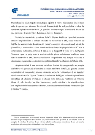 TECNOLOGIE DELLA COMUNICAZIONE APPLICA ALL’IMPRESA
                                                                           APPLICATE
                                                           LAUREA SPECIALISTICA IN COMUNICAZIONE D’IMPRESA
                                                                                     PROF. STEFANO EPIFANI
                                                                                     stefano.epifani@uniroma1.it




trasmettere più canali rispetto all’analogico a parità di risorse frequenziali, si ha il riuso
delle frequenze per ciascuna locazione), l’interattività, la multimedialità e infine la
completa copertura del territorio (in qualsiasi località europea è sufficiente dotarsi di
                       territorio
una parabola e di un ricevitore digitale per ricevere il segnale).

     Tuttavia, la caratteristica principale della Tv Digitale Satellitare riguarda il mercato
                              ca                               atellitare
chiuso e impermeabile: il settore è basato sul monopolio di SKY, unico fornitore di
                                    basato
Sat/Tv che gestisce tutta la catena del valore10, compresi gli apparati degli utenti. In
particolare, a testimonianza di un mercato chiuso, il decoder proprietario di SK non è
           ,                                                                  SKY
dotato di una piattaforma software di tipo open - e dunque MHP come per la Tv Digitale
Terrestre - per cui programmi e applicazioni che girano sul decoder satellitare sono
sotto il controllo di SKY. Nessun broadcaster indipendente può dunque realizzare e
distribuire programmi e applicazioni eseguibili sul decoder e differenti dall’offerta SKY.

     L’impermeabilità di tale mercato impedisce dunque lo sviluppo della tecnologia
satellitare, con particolare riferimento ai servizi interattivi; tuttavia, da qualche anno le
                                            servizi
Associazioni di consumatori stanno spingendo verso la realizzazione di un decoder
multistandard (tra Tv Digitale Terrestre, Satellitare e IP TV) per sviluppare piattaforme
                                                        IP-TV)
interattive ad altissime prestazioni e a basso costo di banda; l’ambiente di sviluppo
ideale di tale decoder sarebbe ovviamente quello satellitare, in considerazione
dell’ampia disponibilità di canali satellitari. Tale decoder funzionerebbe come quello per
       pia
il Digitale Terrestre.




   10  Da un punto di vista tecnico, con il termine “catena del valore” della televisione digitale si definisce
l’insieme di più componenti fondamentali che, interconnessi come gli anelli di una catena hanno il
                                                                                             catena,
compito di veicolare il servizio da un estremo all’altro della catena, coincidente da un lato con la
produzione dei contenuti/servizi e dall’altro con l’utente finale.


BLOG CATTEDRA - http://www.tci09
                            ci09.wordpress.com
                                                                                                                   14
 