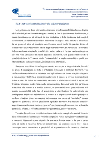 TECNOLOGIE DELLA COMUNICAZIONE APPLICA ALL’IMPRESA
                                                                    APPLICATE
                                                  LAUREA SPECIALISTICA IN COMUNICAZIONE D’IMPRESA
                                                                            PROF. STEFANO EPIFANI
                                                                         stefano.epifani@uniroma1.it




    1.3.2. Dall’inaccessibilità della Tv alla sua liberalizzazione


    La televisione, se da un lato ha dimostrato una grande accessibilità dal punto di vista
della fruizione, ne ha altrettanto negato l’accesso in fase di produzione e distribuzione a
                                                                            distribuzione,
causa rispettivamente di alti costi in fase produttiva e della limitatezza dei canali di
trasmissione. La stessa definizione di televi
            .                          televisione “analogica” ne ha sancito la limitatezza
da un punto di vista di ricezione, con l’assenza quasi totale di qualsiasi forma di
 a
interazione o di partecipazione attiva degli utenti televisivi. In particolare l’esperienza
                                                    televisivi.
Italiana, così poco attenta alle possibili alternative, ha fatto sì che tale medium viaggiasse
solo via etere utilizzando le poche frequenze disponibili. È in questa direzione che è
                                              disponibili.
possibile definire la Tv come media “inaccessibile”, o meglio accessibile a pochi, con
                                    “inaccessibile”,
riferimento alle fasi di produ
                         produzione, distribuzione e interazione.

    Da questa restrizione si è sviluppato un mercato con pochi soggetti attivi e dinamici
in grado di raccogliere la sfida e sviluppare tecnologie e contenuti televisivi. Tale
conformazione ovviamente si sposa con una logica di mercato pura e semplice che porta
a standardizzare l’offerta, a omogeneizzarla verso il basso e a cercare i contenuti più
diretti e con un return on investment altissimo. Il Novecento è stato il se
                                                                         secolo del
broadcast di massa, caratterizzato dalla comunicazione da uno ai tanti. Con particolare
                  ,
attenzione alle aziende e al mondo business, ce caratteristiche di questo sistema e di
                                             ce
questa inaccessibilità nelle fasi di produzione e distribuzione ha deter
                                                                   determinato una
conseguenza importante nel mercato: le aziende e le organizzazioni hanno percepito il
medium televisivo come un qualcosa cui accedere per mezzo di “specialisti”, ovvero
agenzie di pubblicità, case di produzione, operatori televisivi. Un medium “
                                                                           “mediato”
avvertito come dal mondo business come un’esperienza complementare, non utilizzabile
                                                             ntare,
per finalità interne al contesto aziendale e organizzativo, costoso e limitato.
                                             organizzativo,

    Tuttavia, dopo decenni in cui la televisione in formato analogico ha avuto il domi
               opo                                                                dominio
della comunicazione di massa, lo sviluppo sempre più rapido e progressivo di tecnologie
e strumenti di comunicazione digitale, da una parte, hanno messo la Tv per la prima
volta di fronte a rinnovate forme di concorrenza - ad esempio con la rete - ma al
contempo hanno aumentato le possibilità di sopravvivenza del network televisivo



BLOG CATTEDRA - http://www.tci09
                            ci09.wordpress.com
                                                                                                       17
 