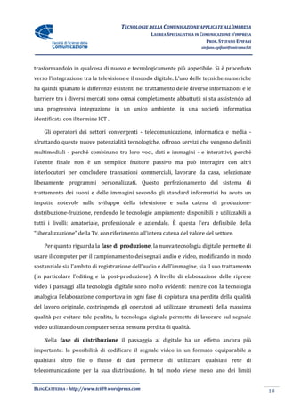 TECNOLOGIE DELLA COMUNICAZIONE APPLICA ALL’IMPRESA
                                                                    APPLICATE
                                                  LAUREA SPECIALISTICA IN COMUNICAZIONE D’IMPRESA
                                                                            PROF. STEFANO EPIFANI
                                                                         stefano.epifani@uniroma1.it




trasformandolo in qualcosa di nuovo e tecnologicamente più appetibile. Si è proceduto
verso l’integrazione tra la televisione e il mondo digitale. L’uso delle tecniche numeri
                                                                                  numeriche
ha quindi spianato le differenze esistenti nel trattamento delle diverse informazioni e le
barriere tra i diversi mercati sono ormai completamente abbattuti: si sta assistendo ad
una progressiva integrazione in un unico ambiente, in una società informa
                                                                  informatica
identificata con il termine ICT .

    Gli operatori dei settori convergenti - telecomunicazione, informatica e media -
sfruttando queste nuove potenzialità tecnologiche, offrono servizi che vengono definiti
multimediali - perché combinano tra loro voci, dati e immagini - e interattivi, perché
l’utente finale non è un semplice fruitore passivo ma può interagire con altri
interlocutori per concludere transazioni commerciali, lavorare da casa, selezionare
liberamente programmi personalizzati. Questo perfezionamento del sistema di
                                             perfezionamento
trattamento dei suoni e delle immagini secondo gli standard informatici ha avuto un
impatto notevole sullo sviluppo della televisione e sulla catena di produzione-
distribuzione-fruizione, rendendo le tecnologie ampiamente disponibili e utilizzabili a
                       ,
tutti i livelli: amatoriale, professionale e aziendale. È questa l’era definibile della
“liberalizzazione” della Tv, con riferimento all’intera catena del valore del settore.

    Per quanto riguarda la fase di produzione la nuova tecnologia digitale permette di
                                   produzione,
usare il computer per il campionamento dei segnali audio e video, modificando in modo
sostanziale sia l’ambito di registrazione dell’audio e dell’immagine, sia il suo trattamento
(in particolare l’editing e la post
                               post-produzione). A livello di elaborazione delle riprese
                                                        lo
video i passaggi alla tecnologia digitale sono molto evidenti: mentre con la tecnologia
analogica l’elaborazione comportava in ogni fase di copiatura una perdita della qualità
del lavoro originale, costringendo gli operatori ad utilizzare strumenti della massima
                                       operatori
qualità per evitare tale perdita, la tecnologia digitale permette di lavorare sul segnale
video utilizzando un computer senza nessuna perdita di qualità.

    Nella fase di distribuzione il passaggio al digitale ha un eff
                                                               effetto ancora più
importante: la possibilità di codificare il segnale video in un formato equiparabile a
qualsiasi altro file o flusso di dati permette di utilizzare qualsiasi rete di
telecomunicazione per la sua distribuzione. In tal modo viene meno uno dei limiti


BLOG CATTEDRA - http://www.tci09
                            ci09.wordpress.com
                                                                                                       18
 