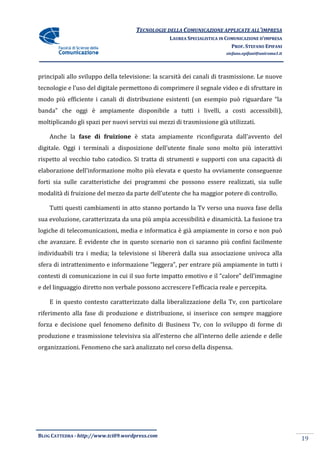 TECNOLOGIE DELLA COMUNICAZIONE APPLICA ALL’IMPRESA
                                                                    APPLICATE
                                                  LAUREA SPECIALISTICA IN COMUNICAZIONE D’IMPRESA
                                                                            PROF. STEFANO EPIFANI
                                                                         stefano.epifani@uniroma1.it




principali allo sviluppo della televisione: la scarsità dei canali di trasmissione. Le nuove
tecnologie e l’uso del digitale permettono di comprimere il segnale video e di sfruttare in
modo più efficiente i canali di distribuzione esistenti (un esempio può riguardare “la
                                                            esempio
banda” che oggi è ampiamente disponibile a tutti i livelli, a costi accessibili),
moltiplicando gli spazi per nuovi servizi sui mezzi di trasmissione già utilizzati.

    Anche la fase di fruizione è stata ampiamente riconfigurata dall’avvento del
digitale. Oggi i terminali a disposizione dell’utente finale sono molto più interattivi
rispetto al vecchio tubo catodico. Si tratta di strumenti e supporti con una capacità di
elaborazione dell’informazione molto più elevata e questo ha ovviame
                                                             ovviamente conseguenze
forti sia sulle caratteristiche dei programmi che possono essere realizzati, sia sulle
modalità di fruizione del mezzo da parte dell’utente che ha maggior potere di controllo.

    Tutti questi cambiamenti in atto stanno portando la Tv verso una nuova fase della
sua evoluzione, caratterizzata da una più ampia accessibilità e dinamicità. La fusione tra
logiche di telecomunicazioni, media e informatica è già ampiamente in corso e non p
                                                                                  può
che avanzare. È evidente che in questo scenario non ci saranno più confini facilmente
individuabili tra i media; la televisione si libererà dalla sua associazione univoca alla
sfera di intrattenimento e informazione “leggera”, per entrare più ampiamente in tutti i
contesti di comunicazione in cui il suo forte impatto emotivo e il “calore” dell’immagine
e del linguaggio diretto non verbale possono accrescere l’efficacia reale e percepita.

    E in questo contesto caratterizzato dalla liberalizzazione della T con particolare
                                                                     Tv,
riferimento alla fase di produzione e distribuzione, si inserisce con sempre maggiore
forza e decisione quel fenomeno definito di Business Tv, con lo sviluppo di forme di
produzione e trasmissione televisiva sia all’esterno che all’interno delle aziende e delle
                                                                  no
organizzazioni. Fenomeno che sarà analizzato nel corso della dispensa.




BLOG CATTEDRA - http://www.tci09
                            ci09.wordpress.com
                                                                                                       19
 