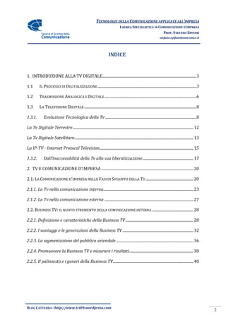 TECNOLOGIE DELLA COMUNICAZIONE APPLICA ALL’IMPRESA
                                                                                            APPLICATE
                                                                                   LAUREA SPECIALISTICA IN COMUNICAZIONE D’IMPRESA
                                                                                                             PROF. STEFANO EPIFANI
                                                                                                                      stefano.epifani@uniroma1.it




                                                                         INDICE


1. INTRODUZIONE ALLA TV DIGITALE................................................................
                                                                .................................................................. 3

1.1        IL PROCESSO DI DIGITALIZZAZIONE ................................................................................................
                            GITALIZZAZIONE                                                                 ....................................... 3

1.2        TRASMISSIONE ANALOGICA E DIGITALE ................................................................
                                                                             ................................................................ 6

1.3        LA TELEVISIONE DIGITALE ................................................................................................
                                                                                                   ..................................................... 8

1.3.1.        Evoluzione Tecnologica della Tv ................................................................
                                                                              ............................................................... 8

La Tv Digitale Terrestre ................................
                         ................................................................................................
                                                                                         .............................................................. 12

La Tv Digitale Satellitare ................................
                           ................................................................................................
                                                                                           ............................................................ 13

La IP-TV - Internet Protocol Television................................................................................................ 15
                                                                                                       ..................................

1.3.2.        Dall’inaccessibilità della Tv alla sua liberalizzazione ................................
                                                                      ..................................................... 17

2. TV E COMUNICAZIONE D’IMPRESA ................................................................................................ 20
                       ’IMPRESA                                                                 ................................

2.1. LA COMUNICAZIONE D’IMPRESA NELLE FASI DI SVILUPPO DELLA TV ................................
                                                                .................................................. 20

2.1.1. La Tv nella comunicazione interna................................................................
                                                                        .............................................................. 23

2.1.2. La Tv nella comunicazione esterna ................................................................
                                                                         ............................................................. 27

2.2. BUSINESS TV: IL NUOVO STRUMENTO D
                                     DELLA COMUNICAZIONE INTERNA ................................
                                                                 ........................................... 28

2.2.1. Definizione e caratteristiche della Business TV ................................................................
                                                                                       ....................................... 28

2.2.2. I vantaggi e le generazioni della Business TV ................................................................
                                                                                     .......................................... 32

2.2.3. La segmentazione del pubblico aziendale ................................................................
                                                                               ................................................. 36

2.2.4. Promuovere la Business TV e misurare i risultati ................................................................ 38
                                                                                        ...................................

2.2.5. Il palinsesto e i generi della Business TV................................................................
                                                                                 .................................................... 40




BLOG CATTEDRA - http://www.tci09
                            ci09.wordpress.com
                                                                                                                                                             2
 
