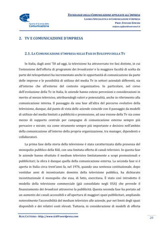 TECNOLOGIE DELLA COMUNICAZIONE APPLICA ALL’IMPRESA
                                                                    APPLICATE
                                                  LAUREA SPECIALISTICA IN COMUNICAZIONE D’IMPRESA
                                                                            PROF. STEFANO EPIFANI
                                                                         stefano.epifani@uniroma1.it




2. TV E COMUNICAZIONE D
                      D’IMPRESA



    2.1. LA COMUNICAZIONE D’IMPRESA NELLE FASI DI SVILUPPO DELLA TV

    In Italia, dagli anni ’50 ad oggi, la televisione ha attraver
                                                         attraversato tre fasi distinte, in cui
l’estensione dell’offerta di programmi dei broadcaster e la maggiore facoltà di scelta da
           e
parte dei telespettatori ha incrementato anche le opportunità di comunicazione da parte
                     ori                                             nicazione
delle imprese e le possibilità di utilizzo del medi Tv in settori aziendali differenti, sia
                                               media
all’interno che all’esterno del contesto organizzativo In particolare, nel corso
                                         organizzativo.
dell’evoluzione della Tv in Italia, le aziende hanno esteso percezioni e considerazioni in
                             talia,
merito al mezzo televisivo, attribuendogli valori e pot
                                                    potenzialità, anche in riferimento alla
comunicazione interna. Il passaggio da una fase all’altra del percorso evolutivo della
televisione, dunque, dal punto di vista delle aziende coincide con il passaggio da modelli
di utilizzo del media limitati a pubblicità e promozione, ad una visione della Tv sia come
              l
mezzo di supporto centrale per campagne di comunicazione esterna sempre più
pervasive e mirate; sia come strumento sempre più importante e decisivo nell’ambito
della comunicazione all’interno della propria organizzazione, tra manager, dipendenti e
collaboratori.

    La prima fase della storia della televisione è stata caratterizzata dalla presenza del
monopolio pubblico della RAI, con una limitata offerta di canali televisivi. In ques fase
                                                                                questa
le aziende hanno sfruttato il medium televisivo limitatamente a scopi promozionali e
pubblicitari; la sfera è dunque quella della comunicazione esterna. La seconda fase si è
            ;
aperta in Italia circa trent’anni fa, nel 1976, quando una sentenza costit
                                                                    costituzionale, dopo
ventidue anni di incontrastato dominio della televisione pubblica, ha dichiarato
incostituzionale il monopolio che essa, di fatto, esercitava. È stato così introdotto il
modello della televisione commerciale (già consolidato negli USA) che p
                                                                      prevede il
finanziamento dei broadcast attraverso la pubblicità. Questa seconda fase ha portato ad
un aumento dei canali accessibili e all’apertura di maggiori spazi pubblicitari, ampliando
notevolmente l’accessibilità del medium televisivo alle aziende, pur nei limiti degli spazi
                                                                 pur
disponibili e dei relativi costi elevati. Tuttavia, in considerazione di modelli di offerta


BLOG CATTEDRA - http://www.tci09
                            ci09.wordpress.com
                                                                                                       20
 