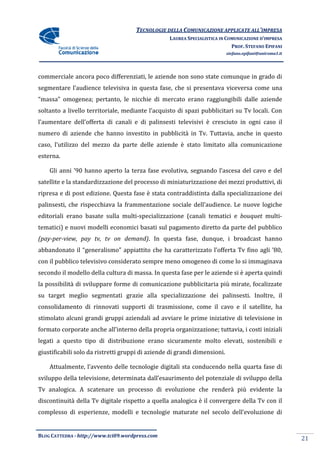 TECNOLOGIE DELLA COMUNICAZIONE APPLICA ALL’IMPRESA
                                                                    APPLICATE
                                                  LAUREA SPECIALISTICA IN COMUNICAZIONE D’IMPRESA
                                                                            PROF. STEFANO EPIFANI
                                                                           stefano.epifani@uniroma1.it




commerciale ancora poco differenziati, le aziende non sono state comunque in grado di
segmentare l’audience televisiva in questa fase, che si presentava viceversa come una
“massa” omogenea; pertanto, le nicchie di mercato erano raggiungibili dalle aziende
soltanto a livello territoriale, mediante l’acquisto di spazi pubblicitari su Tv locali Con
                   territoriale,                                                 locali.
l’aumentare dell’offerta di canali e di palins
                                        palinsesti televisivi è cresciuto in ogni caso il
numero di aziende che hanno investito in pubblicità in Tv. Tuttavia, anche in questo
caso, l’utilizzo del mezzo da parte delle aziende è stato limitato alla comunicazione
esterna.

    Gli anni ’90 hanno aperto la terza fase evolutiva, segnando l’ascesa del cavo e del
                                 terza
satellite e la standardizzazione del processo di miniaturizzazione dei mezzi produttivi, di
ripresa e di post edizione. Questa fase è stata contraddistinta dalla specializzazione dei
                            Questa
palinsesti, che rispecchiava la frammentazione sociale dell’audience. Le nuove logiche
editoriali erano basate sulla multi specializzazione (canali tematici e bouquet multi-
                              multi-specializzazione
tematici) e nuovi modelli economici basati sul pagamento diretto da parte del pubblico
(pay-per-view, pay tv, tv on demand) In questa fase, dunque, i broadcast hanno
            w,               demand).
abbandonato il “generalismo” appiattito che ha caratterizzato l’offerta Tv fino agli ’80,
con il pubblico televisivo considerato sempre meno omogeneo di come lo si immaginava
secondo il modello della cultura di massa. In questa fase per le aziende si è aperta quindi
             dello                                         er
la possibilità di sviluppare forme di comunicazione pubblicitaria più mirate, focalizzate
su target meglio segmentati grazie alla specializzazione dei palinsesti Inoltre, il
                                                             palinsesti.
consolidamento di rinnovati supporti di trasmissione, come il cavo e il satellite, ha
  nsolidamento
stimolato alcuni grandi gruppi aziendali ad avviare le prime iniziative di televisione in
formato corporate anche all’interno della propria organizzazione; tuttavia, i costi iniziali
legati a questo tipo di distribuzione erano sicuramente molto elevati, sostenibili e
giustificabili solo da ristretti gruppi di aziende di grandi dimensioni.

    Attualmente, l’avvento delle tecnologie digitali sta conducendo nella quarta fase di
               ,
sviluppo della televisione, determinata dall’esaurimento del potenziale di sviluppo della
  iluppo                                                 del
Tv analogica. A scatenare un processo di evoluzione che renderà più e
 v                                                                  evidente la
discontinuità della Tv digitale rispetto a quella analogica è il convergere della T con il
                     v                                           convergere       Tv
complesso di esperienze, modelli e tecnologie maturate nel secolo dell’evoluzione di


BLOG CATTEDRA - http://www.tci09
                            ci09.wordpress.com
                                                                                                         21
 