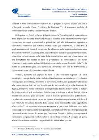 TECNOLOGIE DELLA COMUNICAZIONE APPLICA ALL’IMPRESA
                                                                         APPLICATE
                                                         LAUREA SPECIALISTICA IN COMUNICAZIONE D’IMPRESA
                                                                                   PROF. STEFANO EPIFANI
                                                                                stefano.epifani@uniroma1.it




Internet e della comunicazione mobile11. Ed è proprio in questa quarta fase che si
svilupperà, secondo Paolo Prestinari, la Business Tv, il rinnovato modello di
comunicazione all’esterno e all’interno delle aziende.

    Nelle prime tre fasi di sviluppo della televisione, la Tv tradizionale è stata utilizzata
dalle imprese in maniera molto limitata: ci si è serviti dello strumento televisivo per
trasmettere messaggi promozionali e pubblicitari più che informazioni operative e
soprattutto relazionali per l’utente; inoltre, come già evidenziato, le iniziative di
                            l’utente;
implementazione di forme di corportate Tv all’interno delle organizzazioni sono state
decisamente limitate. Di conseguenza, in questa fase è possibile collocare l’utilizzo della
                       i
televisione esclusivamente nella sfera della comunicazione esterna, evidenziando così
                                                                  ,
una limitatezza nell’utilizzo di tutte le potenzialità di comunicazione del mezzo
televisivo. Il motivo principale di tale limitatezza sta nella scarsa flessibilità della Tv, dal
                                                                       lessibilità
punto di vista tecnologico, con particolare attenzione alle fasi di distribuzione e
trasmissione, come già evidenziato in precedenza
                                      precedenza.

    Tuttavia, l’avvento del digitale ha fatto sì che venissero superati tali limiti
                                        fatto
tecnologici - con quella che è stata definita liberalizzazione - dando luogo a tre rilevanti
conseguenze: accessibilità, flessibilità e pervasività. Inoltre, con particolare attenzione
alla comunicazione interna, con lo sviluppo del mezzo televisivo nella direzione del
digitale, le imprese hanno cominciato a comprendere il ruolo della Tv anche al di fuori
del contesto classico di produzione, distribuzione e fruizione e ad attribuirgli valori e
finalità fino ad allora poco percepite - al di là di quelle promozionali e pubblicitarie -
                     ra
correlate alla comunicazione corporate interna al contesto organizzativo Alla luce di
                                                           organizzativo.
tale rinnovata percezione da parte delle aziende delle potenzialità e delle opportunità
offerte dalla Tv si segnalano rinnovate concezioni e percezioni dell’importanza della
comunicazione d’impresa in termini generali soprattutto all’interno dell’organizzazione.
                impresa            generali,
La comunicazione interna è cruciale per l’impresa e l’esigenza del top management di
comunicare a dipendenti e collaboratori è in continua crescita. A sostegno di questa
affermazione ci sono situazioni congiunturali del mercato ben precise:


  11   Prestinari, A. Mandelli, Business Tv - Guerini e Associati 2006.


BLOG CATTEDRA - http://www.tci09
                            ci09.wordpress.com
                                                                                                              22
 