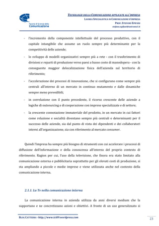 TECNOLOGIE DELLA COMUNICAZIONE APPLICA ALL’IMPRESA
                                                                     APPLICATE
                                                 LAUREA SPECIALISTICA IN COMUNICAZIONE D’IMPRESA
                                                                           PROF. STEFANO EPIFANI
                                                                        stefano.epifani@uniroma1.it




   -   l’incremento della componente intellettuale del processo produttivo con il
                                                                produttivo,
       capitale intangibile che assume un ruolo sempre più determinante per la
                                assume
       competitività delle aziende
                           aziende;

   -   lo sviluppo di modelli organizzativi sempre più a rete - con il trasferimento di
       divisioni e reparti di produzione verso paesi a basso costo di manodopera - con la
                                               paesi
       conseguente maggior delocalizzazione fisica dell’azienda sul territorio di
       riferimento;

   -   l’accelerazione dei processi di innovazione, che si configurano come sempre più
                                       innovazione,
       centrali all’interno di un mercato in continuo mutamento e dalle dinamiche
       sempre meno prevedibili
                   prevedibili;

   -   in correlazione con il punto precedente, il ricorso crescente delle aziende a
       logiche di outsourcing e di cooperazione con imprese specializzate e di settore
                                                                               settore;

   -   la crescente connotazione immateriale del prodotto, in un mercato in cui fattori
                                                 prodotto,
       come relazione e socialità diventano sempre più centrali e determinanti per il
       successo delle aziende, sia dal punto di vista dei dipendenti e dei collaboratori
       interni all’organizzazione, sia con riferimento al mercato consumer
                                                                  consumer.



    Quindi l’impresa ha sempre più bisogno di strumenti con cui accelerare i processi di
diffusione dell’informazione e della conoscenza all’interno del proprio contesto di
riferimento. Ragion per cui, l’uso della televisione, che finora era stato limitato alla
           .
comunicazione esterna e pubblicitaria soprattutto per gli elevati costi di produzione, si
                                       oprattutto
sta ampliando a piccole e medie imprese e viene utilizzata anche nel contesto della
comunicazione interna.




    2.1.1. La Tv nella comunicazione interna


    La comunicazione interna in azienda utilizza da anni diversi medium che la
supportano e ne concretizzano azioni e obiettivi. A fronte di un uso generalizzato si


BLOG CATTEDRA - http://www.tci09
                            ci09.wordpress.com
                                                                                                      23
 