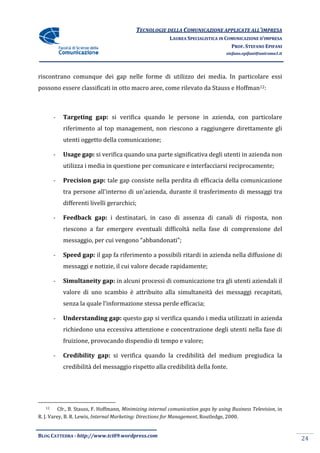 TECNOLOGIE DELLA COMUNICAZIONE APPLICA ALL’IMPRESA
                                                                          APPLICATE
                                                          LAUREA SPECIALISTICA IN COMUNICAZIONE D’IMPRESA
                                                                                    PROF. STEFANO EPIFANI
                                                                                    stefano.epifani@uniroma1.it




riscontrano comunque dei gap nelle forme di utilizzo dei media. In particolare essi
possono essere classificati in otto macro aree, come rilevato da Stauss e Hoffman12:



        -   Targeting gap: si verifica quando le persone in azienda, con particolare
            riferimento al top management, non riescono a raggiungere direttamente gli
            utenti oggetto della comunicazione
                                 comunicazione;

        -   Usage gap: si verifica quando una parte significativa degli utenti in azienda non
            utilizza i media in questione per comunicare e interfacciarsi reciprocamente;

        -   Precision gap: tale gap consiste nella perdita di efficacia della comunicazione
            tra persone all'interno di un'azienda, durante il trasferimento di messaggi tra
                            interno
            differenti livelli gerarchici;

        -   Feedback gap: i destinatari, in caso di assenza di canali di risposta, non
            riescono a far emergere eventuali difficoltà nella fase di comprensione del
            messaggio, per cui vengono “abbandonati”;

        -   Speed gap: il gap fa riferimento a possibili ritardi in azienda nella diffusione di
            messaggi e notizie, il cui valore decade rapidamente;

        -   Simultaneity gap: in alcuni processi di comunicazione tra gli utenti aziendali il
            valore di uno scambio è attribuito alla simultaneità dei messaggi recapitati,
                re
            senza la quale l’informazione stessa perde efficacia;

        -   Understanding gap: questo gap si verifica quando i media utilizzati in azienda
            richiedono una eccessiva attenzione e concentrazione degli utenti nella fase di
                                                  concentrazione
            fruizione, provocando dispendio di tempo e valore;

        -   Credibility gap: si verifica quando la credibilità del medium pregiudica la
            credibilità del messaggio rispetto alla credibilità della fonte.




   12     Cfr., B. Stauss, F. Hoffmann, Minimizing internal comunication gaps by using Business Television in
                                                                           ps                   Television,
R. J. Varey, B. R. Lewis, Internal Marketing: Directions for Management Routledge, 2000.
                                                             Management,


BLOG CATTEDRA - http://www.tci09
                            ci09.wordpress.com
                                                                                                                  24
 