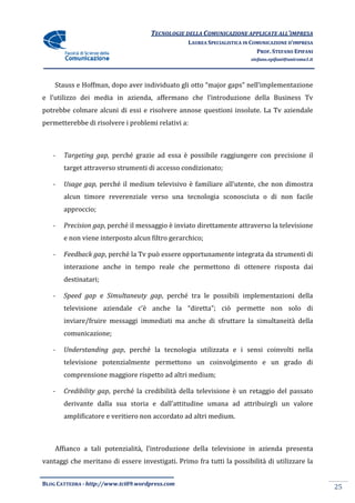 TECNOLOGIE DELLA COMUNICAZIONE APPLICA ALL’IMPRESA
                                                                    APPLICATE
                                                 LAUREA SPECIALISTICA IN COMUNICAZIONE D’IMPRESA
                                                                           PROF. STEFANO EPIFANI
                                                                        stefano.epifani@uniroma1.it




    Stauss e Hoffman, dopo aver ind
                                individuato gli otto “major gaps” nell’implementazione
e l’utilizzo dei media in azienda, affermano che l’introduzione della Business Tv
potrebbe colmare alcuni di essi e risolvere annose questioni insolute. La Tv aziendale
permetterebbe di risolvere i proble relativi a:
                             problemi



   -   Targeting gap, perché grazie ad essa è possibile raggiungere con precisione il
       target attraverso strumenti di accesso condizionato;

   -   Usage gap, perché il medium televisivo è familiare all’utente, che non dimostra
       alcun timore reverenziale verso una tecnologia sconosciuta o di non facile
       approccio;

   -   Precision gap, perché il messaggio è inviato direttamente attraverso la televisione
                    ,
       e non viene interposto alcun filtro gerarchico;

   -   Feedback gap, perché la Tv può essere opportunamente integrata d strumenti di
                   ,                                                  da
       interazione anche in tempo reale che permettono di ottenere risposta dai
       destinatari;

   -   Speed gap e Simultaneuty gap, perché tra le possibili implementazioni della
                                gap,
       televisione aziendale c’è anche la “diretta”; ciò permette non solo di
       inviare/fruire messaggi immediati ma anche di sfruttare la simultaneità della
               fruire
       comunicazione;

   -   Understanding gap, perché la tecnologia utilizzata e i sensi coinvolti nella
                        ,
       televisione potenzialmente permettono un coinvolgimento e un grado di
       comprensione maggiore ri
                             rispetto ad altri medium;

   -   Credibility gap, perché la credibilità della televisione è un retaggio del passato
                      ,
       derivante dalla sua storia e dall’attitudine umana ad attribuirgli un valore
       amplificatore e veritiero non accordato ad altri medium.



    Affianco a tali potenzialità, l’introduzione della televisione in azienda presenta
                  i
vantaggi che meritano di essere investigati Primo fra tutti la possibilità di utilizzare la
                                investigati.


BLOG CATTEDRA - http://www.tci09
                            ci09.wordpress.com
                                                                                                      25
 