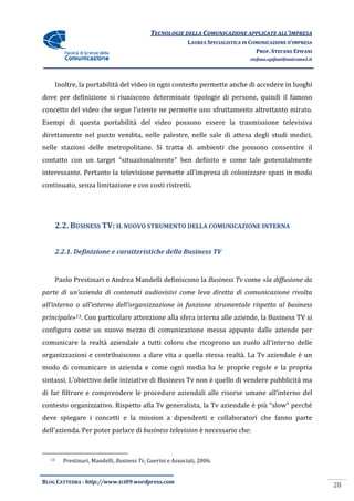 TECNOLOGIE DELLA COMUNICAZIONE APPLICA ALL’IMPRESA
                                                                           APPLICATE
                                                           LAUREA SPECIALISTICA IN COMUNICAZIONE D’IMPRESA
                                                                                     PROF. STEFANO EPIFANI
                                                                                  stefano.epifani@uniroma1.it




    Inoltre, la portabilità del video in ogni contesto permette anche di accedere in luoghi
dove per definizione si riuniscono determinate tipologie di persone, quindi il famoso
                                               tipologie
concetto del video che segue l’utente ne permette uno sfruttamento altrettanto mirato.
Esempi di questa portabilità del video possono essere la trasmissione televisiva
direttamente nel punto vendita, nelle palestre, nelle sale di attesa degli studi medici,
                                                nelle
nelle stazioni delle metropolitane. Si tratta di ambienti che possono consentire il
contatto con un target “situazionalmente” ben definito e come tale potenzialmente
interessante. Pertanto la televisione permette all’impresa di colonizzare spazi in modo
                                               all’impresa
continuato, senza limitazione e con costi ristretti.




       2.2. BUSINESS TV: IL NUOVO STRUMENTO DELLA COMUNICAZIONE I
                                            DELLA               INTERNA


       2.2.1. Definizione e caratteristiche della Business TV


    Paolo Prestinari e Andrea Mandelli definiscono la Business Tv come « diffusione da
                                                                       «la
parte di un’azienda di contenuti audiovisivi come leva diretta di comunicazione rivolta
all’interno o all’esterno dell’organizzazione in funzione strumentale rispetto al b
                                                                                  business
principale»13. Con particolare attenzione alla sfera interna alle aziende, la Business TV si
configura come un nuovo mezzo di comunicazione messa appunto dalle aziende per
comunicare la realtà aziendale a tutti coloro che ricoprono un ruolo all'inte
                                                                     all'interno delle
organizzazioni e contribuiscono a dare vita a quella stessa realtà. La Tv aziendale è un
modo di comunicare in azienda e come ogni media ha le proprie regole e la propria
sintassi. L’obiettivo delle iniziative di Business Tv non è quello di vende pubblicità ma
                                                                      vendere
di far filtrare e comprendere le procedure aziendali alle risorse umane all’interno del
contesto organizzativo. Rispetto alla Tv generalista, la Tv aziendale è più “slow” perché
                      .
deve spiegare i concetti e la mission a dipendenti e collaboratori che fanno parte
           re                                        collaboratori
dell’azienda. Per poter parlare di business television è necessario che:
            .



  13     Prestinari, Mandelli, Business Tv Guerini e Associati, 2006.
                                        Tv,


BLOG CATTEDRA - http://www.tci09
                            ci09.wordpress.com
                                                                                                                28
 