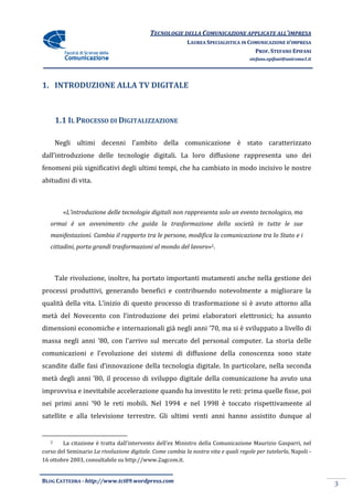 TECNOLOGIE DELLA COMUNICAZIONE APPLICA ALL’IMPRESA
                                                                          APPLICATE
                                                          LAUREA SPECIALISTICA IN COMUNICAZIONE D’IMPRESA
                                                                                    PROF. STEFANO EPIFANI
                                                                                    stefano.epifani@uniroma1.it




1. INTRODUZIONE ALLA TV DIGITALE



       1.1 IL PROCESSO DI DIGITALIZZAZIONE

       Negli ultimi decenni l’ambito della comunicazione è stato caratterizzato
          li
dall’introduzione delle tecnologie digitali. La loro diffusione rappresenta uno dei
fenomeni più significativi degli ultimi tempi, che ha cambiato in modo incisivo le nostre
                                        tempi,
abitudini di vita.



         «L’introduzione delle tecnologie digitali non rappresenta solo un evento tecnologico, ma
          L’introduzione
   ormai è un avvenimento che guida la trasformazione della società in tutte le sue
   manifestazioni. Cambia il rapporto tra le persone, modifica la comunicazione tra lo Stato e i
   cittadini, porta grandi trasformazioni al mondo del lavoro 2.
                                                       lavoro»



       Tale rivoluzione, inoltre, ha portato importanti mutamenti anche nella gestione dei
processi produttivi, generando benefici e contribuendo notevolmente a migliorare la
qualità della vita. L’inizio di questo processo di trasformazione si è avuto attorno alla
metà del Novecento con l’introduzione dei primi elaboratori elettronici; ha assunto
dimensioni economiche e internazionali già negli anni ’70, ma si è sviluppato a livello di
                        internazionali
massa negli anni ’80, con l’arrivo sul mercato del personal computer. La storia delle
comunicazioni e l’evoluzione dei sistemi di diffusione della conoscenza sono state
scandite dalle fasi d’innovazione della tecnologia digitale. In particolare, nella seconda
                         ovazione
metà degli anni ’80, il processo di sviluppo digitale della comunicazione ha avuto una
improvvisa e inevitabile accelerazione quando ha investito le reti: prima quelle fisse, poi
nei primi anni ’90 le reti mobili. Nel 1994 e nel 1998 è toccato rispettivamente al
           nni
satellite e alla televisione terrestre. Gli ultimi venti anni hanno assistito dunque al


   2    La citazione è tratta dall’intervento dell’ex Ministro della Comunicazione Maurizio Gasparri nel
                                                                                                Gasparri,
corso del Seminario La rivoluzione digitale. Come cambia la nostra vita e quali regole per tutelarla Napoli -
                                                                                           tutelarla,
16 ottobre 2003, consultabile su http://www.2agc
                                 http://www.2agcom.it.


BLOG CATTEDRA - http://www.tci09
                            ci09.wordpress.com
                                                                                                                  3
 