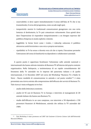 TECNOLOGIE DELLA COMUNICAZIONE APPLICA ALL’IMPRESA
                                                                      APPLICATE
                                                    LAUREA SPECIALISTICA IN COMUNICAZIONE D’IMPRESA
                                                                              PROF. STEFANO EPIFANI
                                                                           stefano.epifani@uniroma1.it




    -   osservabilità: si deve capire immediatamente il senso dell’idea di Tv che si sta
         sservabilità:
        trasmettendo, il verso del programma, come acc
                                                   accade negli spot;

    -   tempestività: mentre le tradizionali comunicazioni giungevano con una certa
        lentezza al destinatario, la Tv può comunicare velocemente. Essa quindi deve
        dare l’impressione di rispondere tempestivamente a un bisogno espresso dal
        pubblico d’impresa in modo esplicito o latente;
                    mpresa

    -   leggibilità: le forme brevi come i trailer, i videoclip catturano il pubblico
        attraverso unità brevissime o una vera e propria narrazione;

    -   ripetibilità: in Tv ha senso e diventa vero ciò che si ripete; l’iterazione perme
                                                                                    permette
        l’attivazione del senso di familiarità tra dipendenti e collaboratori aziendali.



    A questo punto è opportuno focalizzare l’attenzione sulle aziende nazionali e
internazionali che hanno attivato iniziative di Business TV all’interno del prprio contesto
organizzativo. Nella fattispecie, a testimonianza di un rapido consolidamento del
fenomeno della Tv aziendale tra le imprese del panorama italiano e di quello
internazionale, il 12 Dicembre 2007 nel corso del Workshop “Business Tv e Radio In
                 l
Store - Nuove modalità di comunicazione in azienda e sul punto vendita”14 è stata
presentata una ricerca mirata alla comprensione dell’efficacia dei servizi di Business Tv.
Tale ricerca è stata sviluppata in tre fasi:

    -   analisi della letteratura esistente;
            isi

    -   analisi di 92 casi di Business Tv in Europa e interviste al management di 20
        aziende italiane che hanno una Business Tv;

    -   studio dell’efficacia in un caso campione, con interviste a 50 dipendenti e 158
        promotori finanziari di Mediolanum, azienda che utilizza la TV aziend
                                                                       aziendale dal
        1989.




   14   Tale Workshop è stato promosso nel 2007 dal Customer & Service Science Lab dell’Università
Bocconi di Milano.


BLOG CATTEDRA - http://www.tci09
                            ci09.wordpress.com
                                                                                                         30
 