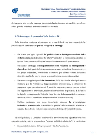 TECNOLOGIE DELLA COMUNICAZIONE APPLICA ALL’IMPRESA
                                                                           APPLICATE
                                                            LAUREA SPECIALISTICA IN COMUNICAZIONE D’IMPRESA
                                                                                      PROF. STEFANO EPIFANI
                                                                                     stefano.epifani@uniroma1.it




decisamente Internet, che ha ormai soppiantato la distribuzione via satel
                                                                    satellite, prevalente
fino a qualche anno fa all'interno di contesti di business
                                                  business.



       2.2.2. I vantaggi e le generazioni della Business TV


    Dalle interviste realizzate ai manager nel corso della ricerca emergono dati che
                 ste
possono essere sintetizzati in quattro categorie di vantaggi:



   -     Un primo vantaggio riguarda la qualificazione e l’omogeneizzazione della
         cultura aziendale: la Business Tv infatti “riconnette” la popolazione aziendale in
                          :
         quanto è uno strumento diretto e innovativo e crea senso di appartenenza;
                                          innovativo

   -     Un secondo vantaggio è il miglioramento della relazione tra management e
         dipendenti: i dirigenti, infatti, comunicando attraverso i video si fanno conoscere
                   :
         dai propri dipendenti, comunicano in maniera più diretta e meno distaccata
         rispetto a quella che pote essere la comunicazione con mezzi non visivi;
                               poteva             nicazione

   -     Un terzo vantaggio riguarda la formazione: la Tv in azienda infatti può essere
                                                  :
         utilizzata per la formazione, l’aggiornamento professionale, la diffusione di
         procedure e per approfondimenti. È possibile trasmettere vere e proprie lezioni
         con opportunità di interazione, flessibilità di fruizione e disponibilità di materiali
         in digitale. In questo modo l’azienda viene liberata dalla necessità di organizzare
         lezioni in aula e la formazione diventa flessibile, veloce ed efficace;

   -     L’ultimo vantaggio, non meno importante, riguarda la presentazione
         dell’offerta commerciale la Business Tv presenta efficacemente i prodotti e i
               fferta commerciale:                               emente
         servizi a dipendenti e collaboratori, comunicando tempestivamente le novità
                                                       ndo                    novità.



    In linea generale, la Corporate Television si diffonde insieme agli strumenti della
                        a
nuova tecnologia e «serve a comunicare l’azienda a chi l’azienda la fa 16. In particolare,
                     erve                                           fa»

  16     Giampaolo Colletti, L’anima dell’impresa in una tv - “7th floor” Anno 2, N.6.


BLOG CATTEDRA - http://www.tci09
                            ci09.wordpress.com
                                                                                                                   32
 