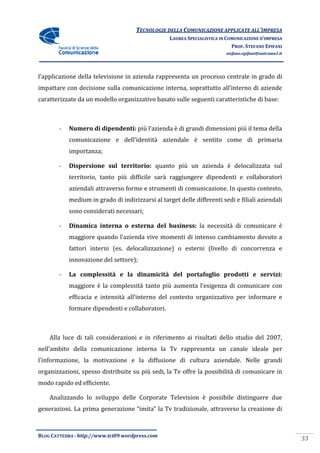 TECNOLOGIE DELLA COMUNICAZIONE APPLICA ALL’IMPRESA
                                                                     APPLICATE
                                                   LAUREA SPECIALISTICA IN COMUNICAZIONE D’IMPRESA
                                                                             PROF. STEFANO EPIFANI
                                                                          stefano.epifani@uniroma1.it




l’applicazione della televisione in azienda rappresenta un processo centrale in grado di
impattare con decisione sulla comunicazione interna, soprattutto all’interno di aziende
caratterizzate da un modello organizzativo basato sulle seguenti caratteristiche di base:
          zate



        -   Numero di dipendenti: più l’azienda è di grandi dimensioni più il tema della
            comunicazione e dell’identità aziendale è sentito come di primaria
            importanza;

        -                   territorio: quanto più un azienda è delocalizzata sul
            Dispersione sul ter
            territorio, tanto più difficile sarà raggiungere dipendenti e collaboratori
            aziendali attraverso forme e strumenti di comunicazione. In questo contesto,
            medium in grado di indirizzarsi al target delle differenti sedi e filiali aziendali
                                                            differenti
            sono considerati necessari;

        -   Dinamica interna o esterna del business: la necessità di comunicare è
            maggiore quando l’azienda vive momenti di intenso cambiamento dovuto a
            fattori interni (es. delocalizzazione) o esterni (livello di concorrenza e
                                                             (livello
            innovazione del settore);

        -   La complessità e la dinamicità del portafoglio prodotti e servizi:
            maggiore è la complessità tanto più aumenta l’esigenza di comunicare con
            efficacia e intensità all’interno del contesto organizzativo per infor
                                                                             informare e
            formare dipendenti e collaboratori.



    Alla luce di tali considerazioni e in riferimento ai risultati dello studio del 2007,
                                                         risultati
nell’ambito della comunicazione interna la Tv rappresenta un canale ideale per
     ambito
l’informazione, la motivazione e la diffusione di cultura aziendale. Nelle grandi
organizzazioni, spesso distribuite su più sedi, la Tv offre la possibilità di comunicare in
modo rapido ed efficiente.

    Analizzando lo sviluppo delle Corporate Television è possibile distinguere due
generazioni. La prima generazione “imita” la Tv tradizionale, attraverso la creazione di



BLOG CATTEDRA - http://www.tci09
                            ci09.wordpress.com
                                                                                                        33
 
