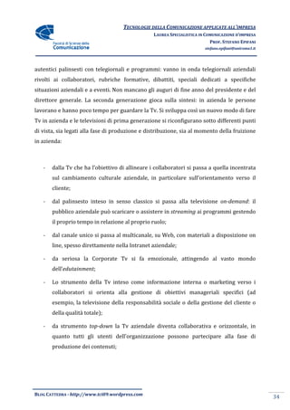 TECNOLOGIE DELLA COMUNICAZIONE APPLICA ALL’IMPRESA
                                                                    APPLICATE
                                                 LAUREA SPECIALISTICA IN COMUNICAZIONE D’IMPRESA
                                                                           PROF. STEFANO EPIFANI
                                                                        stefano.epifani@uniroma1.it




autentici palinsesti con telegiornali e programmi: vanno in onda telegiornali aziendali
rivolti ai collaboratori, rubriche formative, dibattiti, speciali dedicati a specifiche
situazioni aziendali e a eventi. Non mancano gli auguri di fine anno del presidente e del
             iendali
direttore generale. La seconda generazione gioca sulla sintesi: in azienda le persone
lavorano e hanno poco tempo per guardare la Tv. Si sviluppa così un nuovo modo di fare
             nno                            Tv.
Tv in azienda e le televisioni di prima generazione si riconfigurano sotto differenti punti
                                                        iconfigurano
di vista, sia legati alla fase di produzione e distribuzione, sia al momento della fruizione
in azienda:



   -   dalla Tv che ha l’obiettivo di allineare i collaboratori si passa a quella incentrata
                         obiettivo
       sul cambiamento cultura aziendale, in particolare sull’orientamento verso il
                       culturale                           ll’orientamento
       cliente;

   -   dal palinsesto inteso in senso classico si passa alla televisione on-demand: il
       pubblico aziendale può scaricare o assistere in streaming ai programmi gestendo
       il proprio tempo in relazione al proprio ruolo;

   -   dal canale unico si passa al multicanale, su Web, con materiali a disposizione on
       line, spesso direttamente nella Intranet aziendale;

   -   da seriosa la Corporate Tv si fa emozionale, attingendo al vasto mondo
                                                    attingendo
       dell’edutainment;

   -   Lo strumento della Tv inteso come informazione interna o marketing verso i
       collaboratori si orienta alla gestione di obiettivi manageriali specifici (
                                                                                 (ad
       esempio, la televisione della responsabilità sociale o della gest
                                                                    gestione del cliente o
       della qualità totale);

   -   da strumento top-down la Tv aziendale diventa collaborativa e orizzontale, in
                        down
       quanto tutti gli utenti dell’organizzazione possono partecipare alla fase di
                               dell’organizzazione
       produzione dei contenuti;




BLOG CATTEDRA - http://www.tci09
                            ci09.wordpress.com
                                                                                                      34
 