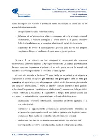 TECNOLOGIE DELLA COMUNICAZIONE APPLICA ALL’IMPRESA
                                                                     APPLICATE
                                                   LAUREA SPECIALISTICA IN COMUNICAZIONE D’IMPRESA
                                                                             PROF. STEFANO EPIFANI
                                                                          stefano.epifani@uniroma1.it




livello strategico che Mandelli e Prestinari hanno riscontrato in alcuni casi di Tv
aziendale italiane esaminate:

   -   omogeneizzazione della cultura aziendale;

   -   diffusione di un’informazione chiara e omogenea circa le strategie aziendali
       fondamentali, i risultati conseguiti a livello macro e le grandi iniziative
       dell’azienda relativamente al mercato e alla comunità sociale di riferimento;

   -   incremento del livello di coinvolgimento generale delle risorse nel progetto
       complessivo d’impresa e del senso di appartenenza/partecipazione.
                     impresa



    Si tratta di tre obiettivi tra loro omogenei e compresenti che assumono
un’importanza differente secondo la tipologia dell’azienda. Le aziende più tradizionali
daranno maggiore importanza al primo e al secondo punto mentre le aziende più
                                          secondo
flessibili e innovative punteranno al secondo e al terzo aspetto.

    Al contrario, quando le Business TV sono rivolte ad un pubblico più ristretto e
segmentato e quindi omogeneo, gli obiettivi che prevalgono sono di tipo più
operativo, più legati ai processi, alle procedure e più vicini alla formazione piuttosto che
         ,
alla semplice informazione. Si tratta di obiettivi comuni all’interno della gestione
ordinaria dell’impresa ma, con riferimento alla Business Tv, necessitano dell possibilità
                                                                         della
tecnica, editoriale e finanziaria di segmentare il target della comunicazione con
precisione. I principali obiettivi operativi rilevati nelle aziende italiane sono:

   -   informazione operativa: informazioni strumentali all’attività operativa e ai
        nformazione operativa:
       processi aziendali;

   -   formazione e aggiornamento professionale: comunicazione finalizzata ad
        ormazione
       accrescere le capacità professionali specifiche e specialistiche degli interlocutori
       (può andare da un livello più teorico fino all’addestramento tecnico);

   -   motivazione specifica: incentivazione mirata su risultati operativi specifici;
               one

   -   coinvolgimento operativo: coinvolgimento a livello di sottogruppo specifico.
        oinvolgimento



BLOG CATTEDRA - http://www.tci09
                            ci09.wordpress.com
                                                                                                        37
 