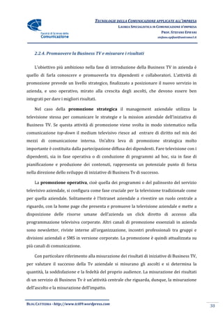 TECNOLOGIE DELLA COMUNICAZIONE APPLICA ALL’IMPRESA
                                                                      APPLICATE
                                                  LAUREA SPECIALISTICA IN COMUNICAZIONE D’IMPRESA
                                                                            PROF. STEFANO EPIFANI
                                                                         stefano.epifani@uniroma1.it




    2.2.4. Promuovere la Business TV e misurare i risultati


    L’obiettivo più ambizioso nella fase di introduzione della Business TV in azienda è
quello di farla conoscere e promuoverla tra dipendenti e collaboratori L’attività di
                                                         collaboratori.
promozione prevede un livello strategico, finalizzato a posizionare il nuovo servizio in
azienda, e uno operativo, mirato alla crescita degli ascolti, che devono essere ben
   enda,                                       degli
integrati per dare i migliori risultati.

    Nel caso della promozione strategica il management aziendale utilizza la
televisione stessa per comunicare le strategie e la mission aziendale dell’iniziativa di
Business TV. Se questa attività di promozione viene svolta in modo sistematico nella
           .
comunicazione top-down il medium televisivo riesce ad entrare di diritto nel mix dei
mezzi di comunicazione interna. Un’altra leva di promozione strategica molto
importante è costituita dalla partecipazione diffusa dei dipendenti. Fare televisione con i
dipendenti, sia in fase operativa o di conduzione di programmi ad hoc, sia in fase di
pianificazione e produzione dei contenuti, rappresenta un potenziale punto di forza
                                           rappresenta
nella direzione dello sviluppo di iniziative di Business Tv di successo.

    La promozione operativa, cioè quella dei programmi o del palinsesto del servizio
                  operativa,
televisivo aziendale, si configura come fase cruciale per la televisione tradizionale come
                                                                evisione
per quella aziendale. Solitamente è l’Intranet aziendale a rivestire un ruolo centrale a
riguardo, con la home page che presenta e promuove la televisione aziendale e mette a
disposizione delle risorse umane dell’
      izione                     dell’azienda un click diretto di accesso alla
programmazione televisiva corporate. Altri canali di promozione essenziali in azienda
sono newsletter, riviste interne all’organizzazione, incontri professionali tra gruppi e
divisioni aziendali e SMS in versione corporate La promozione è quindi attualizzata su
                                      corporate.       ozione
più canali di comunicazione.
                           .

    Con particolare riferimento alla misurazione dei risultati di iniziative di Business TV,
per valutare il successo della Tv aziendale si misurano gli ascolti e si determina la
 er
quantità, la soddisfazione e la fedeltà del proprio audience. La misurazione dei risultati
                    azione
di un servizio di Business Tv è un’attività centrale che riguarda, dunque, la misurazione
                                                                 ,
dell’ascolto e la misurazione dell’impatto.
                a


BLOG CATTEDRA - http://www.tci09
                            ci09.wordpress.com
                                                                                                       38
 