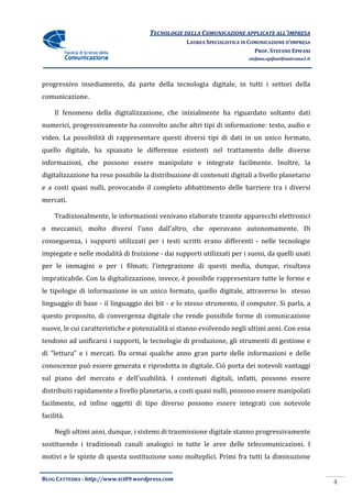 TECNOLOGIE DELLA COMUNICAZIONE APPLICA ALL’IMPRESA
                                                                    APPLICATE
                                                  LAUREA SPECIALISTICA IN COMUNICAZIONE D’IMPRESA
                                                                            PROF. STEFANO EPIFANI
                                                                         stefano.epifani@uniroma1.it




progressivo insediamento, da parte della tecnologia digitale, in tutti i settori della
comunicazione.

     Il fenomeno della digitalizzazione, che inizialmente ha riguardato soltanto dati
                       digitalizzazione,
numerici, progressivamente ha coinvolto anche altri tipi di informazione: testo, audio e
video. La possibilità di rappresentare questi diversi tipi di dati in un unico formato,
quello digitale, ha spianato le differenze esistenti nel trattamento delle diverse
informazioni, che possono essere manipolate e integrate facilmente. Inoltre, la
digitalizzazione ha reso possibile la distribuzione di contenuti digitali a livello planetario
e a costi quasi nulli, provocando il completo abbattimento delle barriere tra i diversi
mercati.

     Tradizionalmente, le informazioni venivano elaborate tramite apparecchi elettronici
o meccanici, molto diversi l’uno dall’altro, che operavano auto
                                                           autonomamente. Di
conseguenza, i supporti utilizzati per i testi scritti erano differenti - nelle tecnologie
impiegate e nelle modalità di fruizione - dai supporti utilizzati per i suoni, da quelli usati
per le immagini o per i filmati; l’integrazione di questi media, dunque, risultava
                                                   questi
impraticabile. Con la digitalizzazione, invece, è possibile rappresentare tutte le forme e
le tipologie di informazione in un unico formato, quello digitale, attraverso lo stesso
linguaggio di base - il linguaggio dei bit - e lo stesso strumento, il computer. Si parla, a
questo proposito, di convergenza digitale che rende possibile forme di comunicazione
nuove, le cui caratteristiche e potenzialità si stanno evolvendo negli ultimi anni. Con essa
tendono ad unificarsi i supporti, le tecnologie di produzione, gli strumenti di gestione e
di “lettura” e i mercati. Da ormai qualche anno gran parte delle informazioni e delle
conoscenze può essere generata e riprodotta in digitale. Ciò porta dei notevoli vantaggi
sul piano del mercato e dell’usabilità. I contenuti digitali, infatti, possono essere
distribuiti rapidamente a livello planetario, a costi quasi nulli, possono essere manipolati
facilmente, ed infine oggetti di tipo diverso possono essere integrati con notevole
facilità.

     Negli ultimi anni, dunque, i sistemi di trasmissione digitale stanno progressivamente
sostituendo i tradizionali canali analogici in tutte le aree delle telecomunicazioni. I
motivi e le spinte di questa sostituzione sono molteplici. Primi fra tutti la diminuzion
                                                                              diminuzione


BLOG CATTEDRA - http://www.tci09
                            ci09.wordpress.com
                                                                                                       4
 