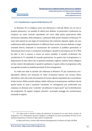 TECNOLOGIE DELLA COMUNICAZIONE APPLICA ALL’IMPRESA
                                                                            APPLICATE
                                                            LAUREA SPECIALISTICA IN COMUNICAZIONE D’IMPRESA
                                                                                      PROF. STEFANO EPIFANI
                                                                                      stefano.epifani@uniroma1.it




        2.2.5. Il palinsesto e i generi della Business TV


     La Business TV si configura come una televisione a tutti gli effetti, con un vero e
proprio palinsesto e un modello di offerta ben definito. In particolare il palinsesto ha
                                                         In
ricoperto un ruolo centrale soprattutto nel corso della prima generazione del
                                                                          della
televisione aziendale. Nella fattispecie, i palinsesti delle prime iniziative di Business TV
sono stati ispirati da una logica di trasmissione dei contenuti alquanto rigida, con una
suddivisione della programmazione in differenti fasce orarie, ciascuna dedicata a target
                                                            ,
aziendali diversi, limitando la trasmissione dei contenuti al pubblico generalista in
determinate fasce orarie. L’evoluzione tecnologica e quindi la convergenza tra Tv e Web
ha fatto sì che si venisse a creare un nuovo modello: il modello on
                                                                 on-demand, che
caratterizza la Tv aziendale di seconda generazione. In questo caso il programma è a
                 v                                             caso
disposizione di tutti coloro che in qualsiasi momento vogliono vederlo, basta collegarsi
                                                      vogliono
on line. Autore del palinsesto è quindi lo spettatore, il quale colloca il programma nella
sua agenda secondo un modello personale di time management.

     In realtà non tutte le azien che utilizzano la Business TV per comunicare con i
                            aziende
dipendenti offrono una soluzione di video on-demand maturo con accesso libero
all’archivio, oltre alla scelta del momento di visione. Questo soprattutto per un problem
                                                                                  problema
di tipo tecnico. Molte aziende italiane, infatti, utilizzano la trasmissione satellitare che da
questo punto di vista è piuttosto vincolante; di conseguenza, pur preferendo una
soluzione on-demand, sono “costrette” ad utilizzare la logica push17 per la di
                   ,                                                        distribuzione
dei programmi. Di seguito vengono riportati i principali vantaggi che caratterizzano
entrambe le logiche.




   17    Per logica push si intende la logica del palinsesto: la proposta di un unico flusso continuo di
programmi a cui i telespettatori possono collegarsi o scollegarsi, ma senza la possibilità di fruire di uno
specifico programma su richiesta. È tipica della Tv tradizionale.
          La logica pull invece, consiste nella fruizione del programma su richiesta ed è tipica del Web.


BLOG CATTEDRA - http://www.tci09
                            ci09.wordpress.com
                                                                                                                    40
 