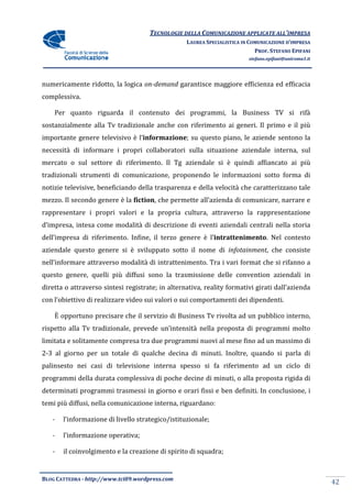 TECNOLOGIE DELLA COMUNICAZIONE APPLICA ALL’IMPRESA
                                                                    APPLICATE
                                                  LAUREA SPECIALISTICA IN COMUNICAZIONE D’IMPRESA
                                                                            PROF. STEFANO EPIFANI
                                                                         stefano.epifani@uniroma1.it




numericamente ridotto, la logica on-demand garantisce maggiore efficienza ed efficacia
complessiva.

    Per quanto riguarda il contenut dei programmi, la Business TV si rifà
                           contenuto                a
sostanzialmente alla Tv tradizionale anche con riferimento ai generi. Il primo e il più
importante genere televisivo è l’informazione; su questo piano, le aziende sentono la
                                             ;
necessità di informare i propri collaboratori sulla situazione aziendale interna, sul
                                collaboratori
mercato o sul settore di riferimento. Il Tg aziendale si è quindi affiancato ai più
tradizionali strumenti di comunicazione, proponendo le informazioni sotto forma di
notizie televisive, beneficiando della trasparenza e della velocità che caratterizzano tale
                                       trasparenza
mezzo. Il secondo genere è la fiction, che permette all’azienda di comunicare, narrare e
                                     ,
rappresentare i propri valori e la propria cultura, attraverso la rappresentazione
                    ri
d’impresa, intesa come modalità di de
                                   descrizione di eventi aziendali centrali nella storia
dell’impresa di riferimento. Infine, il terzo genere è l’intrattenimento Nel contesto
                           .                             intrattenimento.
aziendale questo genere si è sviluppato sotto il nome di infotainment che consiste
                                                         infotainment,
nell’informare attraverso modalità di intrattenimento. Tra i vari format che si rifanno a
questo genere, quelli più diffusi sono la trasmissione delle convention aziendali in
diretta o attraverso sintesi registrate; in alternativa, reality formativi girati dall’azienda
con l’obiettivo di realizzare video sui valori o sui comportamenti dei dipendenti.
            ivo

    È opportuno precisare che il servizio di Business Tv rivolta ad un pubblico interno,
rispetto alla Tv tradizionale, prevede un’intensità nella proposta di programmi molto
limitata e solitamente compresa tra due programmi nuovi al mese fino ad un massimo di
              itamente
2-3 al giorno per un totale di qualche decina di minuti. Inoltre, quando si parla di
  3
palinsesto nei casi di televisione interna spesso si fa riferimento ad un ciclo di
programmi della durata comples
                       complessiva di poche decine di minuti, o alla proposta rigida di
determinati programmi trasmessi in giorno e orari fissi e ben definiti In conclusione, i
                                                              definiti.
temi più diffusi, nella comunicazione interna, riguardano:

   -   l’informazione di livello strategi
                                 strategico/istituzionale;

   -   l’informazione operativa;

   -   il coinvolgimento e la creazione di spirito di squadra;


BLOG CATTEDRA - http://www.tci09
                            ci09.wordpress.com
                                                                                                       42
 
