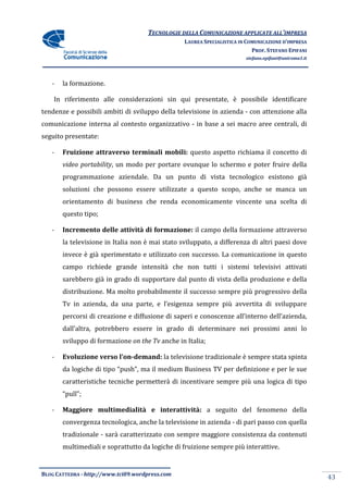 TECNOLOGIE DELLA COMUNICAZIONE APPLICA ALL’IMPRESA
                                                                    APPLICATE
                                                 LAUREA SPECIALISTICA IN COMUNICAZIONE D’IMPRESA
                                                                           PROF. STEFANO EPIFANI
                                                                        stefano.epifani@uniroma1.it




   -   la formazione.

    In riferimento alle considerazioni sin qui presentate, è possibile identificare
tendenze e possibili ambiti di svilupp della televisione in azienda - con attenzione alla
                               sviluppo
comunicazione interna al contesto organizzativo - in base a sei macro aree centrali, di
seguito presentate:

   -   Fruizione attraverso terminali mobili: questo aspetto richiama il concetto di
       video portability, un modo per portare ovunque lo schermo e poter fruire della
                        ,
       programmazione aziendale. Da un punto di vista tecnologico esistono già
       soluzioni che possono essere utilizzate a questo scopo, anche se manca un
       orientamento di business che renda economicamente vincente una scelta di
                                          economicamente
       questo tipo;

   -   Incremento delle attività di formazione: il campo della formazione attraverso
       la televisione in Italia non è mai stato sviluppato, a differenza di altri paesi dove
       invece è già sperimentato e utilizzato con successo. La comunicazione in questo
       campo richiede grande intensità che non tutti i sistemi televisivi attivati
                                                       sistemi
       sarebbero già in grado di supportare dal punto di vista della produzione e della
               o
       distribuzione. Ma molto probabilmente il successo sempre più progressivo della
       Tv in azienda, da una parte, e l’esigenza sempre più avvertita di svilup
                                       ’esigenza                         sviluppare
       percorsi di creazione e diffusione di saperi e conoscenze all’interno dell’azienda,
       dall’altra, potrebbero essere in grado di determinare nei prossimi anni lo
       sviluppo di formazione on the Tv anche in Italia;

   -                    l’on-demand: la televisione tradizionale è sempre stata spinta
       Evoluzione verso l’on                    one
       da logiche di tipo “push”, ma il medium Business TV per definizione e per le sue
       caratteristiche tecniche permette di incentivare sempre più una logica di tipo
                                permetterà
       “pull”;

   -   Maggiore multimedialità e interattività: a seguito del fenomeno della
                                                      ito
       convergenza tecnologica, anche la televisione in azienda - di pari passo con quella
       tradizionale - sarà caratterizzato con sempre maggiore consistenza da contenuti
       multimediali e soprattutto da logiche di fruizione sempre più interat
                                                                     interattive.


BLOG CATTEDRA - http://www.tci09
                            ci09.wordpress.com
                                                                                                      43
 