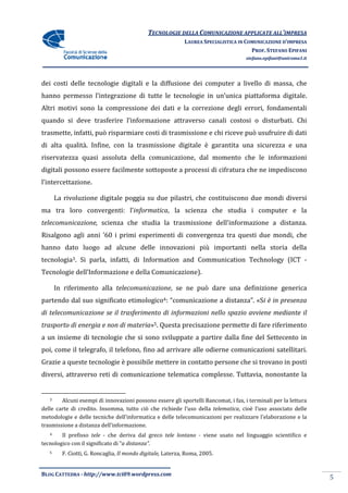 TECNOLOGIE DELLA COMUNICAZIONE APPLICA ALL’IMPRESA
                                                                            APPLICATE
                                                            LAUREA SPECIALISTICA IN COMUNICAZIONE D’IMPRESA
                                                                                      PROF. STEFANO EPIFANI
                                                                                    stefano.epifani@uniroma1.it




dei costi delle tecnologie digitali e la diffusione dei computer a livello di massa, che
hanno permesso l’integrazione di tutte le tecnologie in un’unica piattaforma digitale.
Altri motivi sono la compressione dei dati e la correzione degli errori, fonda
                                                                         fondamentali
quando si deve trasferire l’informazione attraverso canali costosi o disturbati. Chi
trasmette, infatti, può risparmiare costi di trasmissione e chi riceve può usufruire di dati
di alta qualità. Infine, con la trasmissione digitale è garantita una sicurezza e una
riservatezza quasi assoluta della comunicazione, dal momento che le informazioni
digitali possono essere facilmente sottoposte a processi di cifratura che ne impediscono
l’intercettazione.

       La rivoluzione digitale poggia su due pilastri, che costituiscono due mondi diversi
ma tra loro convergenti: l’
                         l’informatica, la scienza che studia i computer e la
                                      ,
telecomunicazione, scienza che studia la trasmissione dell’informazione a distanza.
Risalgono agli anni ’60 i primi esperimenti di convergenza tra questi due mondi, che
                                                           tra
hanno dato luogo ad alcune delle innovazioni più importanti nella storia della
tecnologia3. Si parla, infatti, di Information and Communication Technology (ICT -
Tecnologie dell’Informazione e della Comunicazione).

       In riferimento alla telecomunicazione, se ne può dare una definizione generica
                           telecomunicazione,
partendo dal suo significato etimologico4: “comunicazione a distanza”. «S è in presenza
                                                                       «Si
di telecomunicazione se il trasferimento di informazioni nello spazio avviene mediante il
trasporto di energia e non di materia 5. Questa precisazione permette di far riferimento
              nergia          materia»                                   fare
a un insieme di tecnologie che si sono sviluppate a partire dalla fine del Settecento in
poi, come il telegrafo, il telefono, fino ad arrivare alle odierne comunicazioni satellitar
                                                                                 satellitari.
Grazie a queste tecnologie è possibile mettere in contatto persone che si trovano in posti
diversi, attraverso reti di comunicazione telematica complesse. Tuttavia, nonostante la


   3    Alcuni esempi di innovazioni possono essere gli sportelli Bancomat, i fax, i terminali per la lettura
delle carte di credito. Insomma, tutto ciò che richiede l’uso della telematica, cioè l’uso associato delle
                                                                               ,
metodologie e delle tecniche dell’informatica e delle telecomunicazioni per realizzare l’elaborazione e la
                               dell’informatica
trasmissione a distanza dell’informazione.
   4    Il prefisso tele - che deriva dal greco tele lontano - viene usato nel linguaggio scientifico e
tecnologico con il significato di “a distanza”.
                                   a
   5     F. Ciotti, G. Roncaglia, Il mondo digitale, Laterza, Roma, 2005.


BLOG CATTEDRA - http://www.tci09
                            ci09.wordpress.com
                                                                                                                  5
 