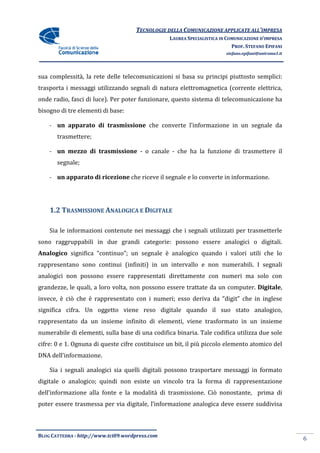 TECNOLOGIE DELLA COMUNICAZIONE APPLICA ALL’IMPRESA
                                                                    APPLICATE
                                                 LAUREA SPECIALISTICA IN COMUNICAZIONE D’IMPRESA
                                                                           PROF. STEFANO EPIFANI
                                                                        stefano.epifani@uniroma1.it




sua complessità, la rete delle telecomunicazioni si basa su principi piutt
                                                                     piuttosto semplici:
trasporta i messaggi utilizzando segnali di natura elettromagnetica (corrente elettrica,
onde radio, fasci di luce). Per poter funzionare, questo sistema di telecomunicazione ha
bisogno di tre elementi di base:

    - un apparato di trasmissione che converte l’informazione in un segnale da
       trasmettere;

    - un mezzo di trasmissione - o canale - che ha la funzione di trasmettere il
       segnale;

    - un apparato di ricezione che riceve il segnale e lo converte in informazione.




    1.2 TRASMISSIONE ANALOGICA E DIGITALE

    Sia le informazioni contenute nei messaggi che i segnali utilizzati per trasmetterle
sono raggruppabili in due grandi categorie: possono essere analogici o digitali.
Analogico significa “continuo”; un segnale è analogico quando i valori utili che lo
rappresentano sono continui (infiniti) in un intervallo e non numerabili. I segnali
     esentano
analogici non possono essere rappresentati direttamente con numeri ma solo con
grandezze, le quali, a loro volta, non possono essere trattate da un computer. Digitale,
invece, è ciò che è rappresentato con i numeri; esso deriva da “digit” che in inglese
significa cifra. Un oggetto viene reso digitale quando il suo stato analogico,
rappresentato da un insieme infinito di elementi, viene trasformato in un insieme
numerabile di elementi, sulla base di una codifica binaria. Tale codifica utilizza due sole
                  enti,
cifre: 0 e 1. Ognuna di queste cifre costituisce un bit, il più piccolo elemento atomico del
                                                       ,
DNA dell’informazione.

    Sia i segnali analogici sia quelli digitali possono trasportare messaggi in formato
                                                                    messaggi
digitale o analogico; quindi non esiste un vincolo tra la forma di rappresentazione
dell’informazione alla fonte e la modalità di trasmissione. Ciò nonostante, prima di
poter essere trasmessa per via digitale, l’informazione analogica deve essere suddivisa
                                                                  deve



BLOG CATTEDRA - http://www.tci09
                            ci09.wordpress.com
                                                                                                      6
 