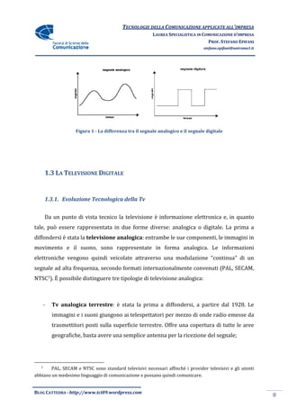 TECNOLOGIE DELLA COMUNICAZIONE APPLICA ALL’IMPRESA
                                                                         APPLICATE
                                                        LAUREA SPECIALISTICA IN COMUNICAZIONE D’IMPRESA
                                                                                  PROF. STEFANO EPIFANI
                                                                                stefano.epifani@uniroma1.it




                    Figura 1 - La differenza tra i segnale analogico e il segnale digitale
                                                 il




       1.3 LA TELEVISIONE DIGITALE


       1.3.1. Evoluzione Tecnologica della Tv


       Da un punto di vista tecnico la televisione è informazione elettronica e, in quanto
tale, può essere rappresentata in due forme diverse: analogica o digitale. La prima a
diffondersi è stata la televisione analogica: entrambe le sue componenti, le immagini in
                                   analogica:
movimento e il suono, sono rappresentate in forma analogica. Le informazioni
elettroniche vengono quindi veicolate attraverso una modulazione “continua” di un
segnale ad alta frequenza, secondo formati internazionalmente convenuti (PAL, SECAM,
NTSC7). È possibile distinguere tre tipologie di televisione analogica:



       -   Tv analogica terrestre è stata la prima a diffondersi, a partire dal 1928. Le
                        terrestre:
           immagini e i suoni giungono ai telespettatori per mezzo di onde radio emesse da
           trasmettitori posti sulla superficie terrestre. Offre una copertura di tutte le aree
                               sulla
           geografiche, basta avere una semplice antenna per la ricezione del segnale;




   7    PAL, SECAM e NTSC sono standard televisivi necessari affinché i provider televisivi e gli utenti
abbiano un medesimo linguaggio di comunicazione e possano quindi comunicare.


BLOG CATTEDRA - http://www.tci09
                            ci09.wordpress.com
                                                                                                              8
 