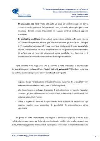 TECNOLOGIE DELLA COMUNICAZIONE APPLICA ALL’IMPRESA
                                                                      APPLICATE
                                                  LAUREA SPECIALISTICA IN COMUNICAZIONE D’IMPRESA
                                                                            PROF. STEFANO EPIFANI
                                                                         stefano.epifani@uniroma1.it




   -   Tv analogica via cavo viene utilizzato un cavo di telecomunicazione per la
                        cavo:
       trasmissione dei contenuti. Tali contenuti, siano essi audio o immagini, per essere
                                        contenuti,
       trasmessi devono essere trasformati in segnali elettrici medianti appositi
       strumenti;

   -   Tv analogica satellitare il metodo di trasmissione utilizza onde radio emesse
                    satellitare:
       da trasmettitori posti su satelliti per telecomun
                                               telecomunicazioni geostazionari. Come per
       la Tv analogica terrestre, offre una copertura continua delle aree geografiche
           v
       servite, che si estende anche ad aree continentali. Per poter funzionare necessita
       di un’antenna di notevoli dimensioni detta parabola; tra l’an
                                                                l’antenna e il
       trasmettitore è necessario che non ci sia alcun tipo di ostacolo.



    Nella seconda metà degli anni ’90 in Europa è stata introdotta la trasmissione
digitale. Gli impatti che la cosiddetta Digital Video Broadcast (DVB) ha fatto registrare
sul sistema audiovisivo possono essere sintetizzati in tre punti:



   -   in primo luogo, l’introduzione della compressione numerica dei segnali televisivi
       e contestualmente la fine della carenza delle frequenze;

   -   allo stesso tempo, lo sviluppo di processi di globalizzazione per quanto riguarda i
       contenuti, gli operatori televisivi e l’utente stesso, dal momento che chiunque può
       vedere qualsiasi televisione;

   -   infine, il digitale ha favorito il superamento della tradizionale fruizione di tipo
       passivo, mentre sono aumentate le possibilità di coinvolgimento attivo
       dell’utente.



    Dal punto di vista strettamente tecnologico la televisione digitale è basata sulla
                    ta                             televisione
codifica in formato numerico delle informazioni audio e video, che produce uno stream
di bit, tra loro congruenti, impacchettati e compressi secondo un formato standardizzato
                      uenti,




BLOG CATTEDRA - http://www.tci09
                            ci09.wordpress.com
                                                                                                       9
 