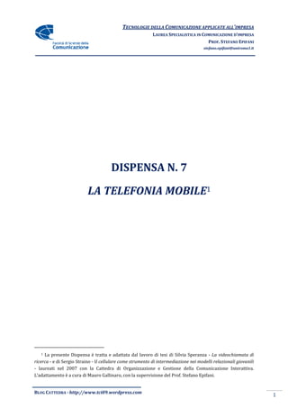 TECNOLOGIE DELLA COMUNICAZIONE APPLICA ALL’IMPRESA
                                                                           APPLICATE
                                                            LAUREA SPECIALISTICA IN COMUNICAZIONE D’IMPRESA
                                                                                      PROF. STEFANO EPIFANI
                                                                                      stefano.epifani@uniroma1.it




                                       DISPENSA N. 7

                           LA TELEFONIA MOBILE1




   1 La presente Dispensa è tratta e adattata dal lavoro di tesi di Silvia Speranza - La videochiamata di
ricerca - e di Sergio Straino - Il cellulare come strumento di intermediazione nei modelli relazionali giovanili
                                 l
- laureati nel 2007 con la Cattedra di Organizzazione e Gestione della Comunicazione Interattiva.
L’adattamento è a cura di Mauro Gallinaro, con la supervisione del Prof. Stefano Epifani.


BLOG CATTEDRA - http://www.tci09
                            ci09.wordpress.com
                                                                                                                    1
 