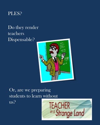 PLES?

Do they render
teachers
Dispensable?




Or, are we preparing
students to learn without
us?
 