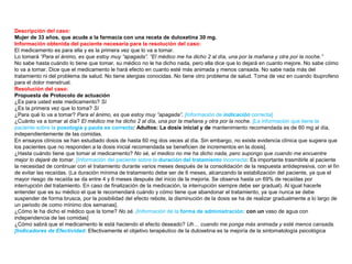 Descripción del caso:
Mujer de 33 años, que acude a la farmacia con una receta de duloxetina 30 mg.
Información obtenida del paciente necesaria para la resolución del caso:
El medicamento es para ella y es la primera vez que lo va a tomar.
Lo tomará “Para el ánimo, es que estoy muy “apagada”. “El médico me ha dicho 2 al día, una por la mañana y otra por la noche.”
No sabe hasta cuándo lo tiene que tomar, su médico no le ha dicho nada, pero ella dice que lo dejará en cuanto mejore. No sabe cómo
lo va a tomar. Dice que el medicamento le hará efecto en cuanto esté más animada y menos cansada. No sabe nada más del
tratamiento ni del problema de salud. No tiene alergias conocidas. No tiene otro problema de salud. Toma de vez en cuando ibuprofeno
para el dolor menstrual.
Resolución del caso:
Propuesta de Protocolo de actuación
¿Es para usted este medicamento? Sí
¿Es la primera vez que lo toma? Sí
¿Para qué lo va a tomar? Para el ánimo, es que estoy muy “apagada”. [Información de indicación correcta]
¿Cuánto va a tomar al día? El médico me ha dicho 2 al día, una por la mañana y otra por la noche. [La información que tiene la
paciente sobre la posología y pauta es correcta: Adultos: La dosis inicial y de mantenimiento recomendada es de 60 mg al día,
independientemente de las comidas.
En ensayos clínicos se han estudiado dosis de hasta 60 mg dos veces al día. Sin embargo, no existe evidencia clínica que sugiera que
los pacientes que no responden a la dosis inicial recomendada se beneficien de incrementos en la dosis].
¿Hasta cuándo tiene que tomar el medicamento? No sé, el medico no me ha dicho nada, pero supongo que cuando me encuentre
mejor lo dejaré de tomar. [Información del paciente sobre la duración del tratamiento incorrecta: Es importante trasmitirle al paciente
la necesidad de continuar con el tratamiento durante varios meses después de la consolidación de la respuesta antidepresiva, con el fin
de evitar las recaídas. (La duración mínima de tratamiento debe ser de 6 meses, alcanzando la estabilización del paciente, ya que el
mayor riesgo de recaída se da entre 4 y 6 meses después del inicio de la mejoría. Se observa hasta un 69% de recaídas por
interrupción del tratamiento. En caso de finalización de la medicación, la interrupción siempre debe ser gradual). Al igual hacerle
entender que es su médico el que le recomendará cuándo y cómo tiene que abandonar el tratamiento, ya que nunca se debe
suspender de forma brusca, por la posibilidad del efecto rebote, la disminución de la dosis se ha de realizar gradualmente a lo largo de
un periodo de como mínimo dos semanas].
¿Cómo le ha dicho el médico que la tome? No sé. [Información de la forma de administración: con un vaso de agua con
independencia de las comidas]
¿Cómo sabrá que el medicamento le está haciendo el efecto deseado? Uh… cuando me ponga más animada y esté menos cansada.
[Indicadores de Efectividad: Efectivamente el objetivo terapéutico de la duloxetina es la mejoría de la sintomatología psicológica
 