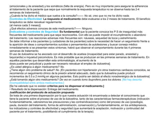 (emocionales y de ansiedad) y los somáticos (falta de energía). Pero es muy importante para asegurar la adherencia
al tratamiento de la paciente que sepa que normalmente la respuesta terapéutica no se observa hasta las 2-4
semanas de tratamiento].
¿Cuándo le ha dicho el médico que vuelva a la consulta?------- No sé, creo que no me ha dicho nada.
[Controles de Efectividad: La respuesta al medicamento debe evaluarse a los 2 meses de tratamiento. El beneficio
terapéutico se debe reevaluar regularmente
(al menos cada 3 meses)].
¿Qué efectos adversos conoces de este medicamento?------ Ninguno.
[Indicadores y controles de Seguridad: Es fundamental que la paciente conozca los P.S de inseguridad más
frecuentes del medicamento para que sepa reconocerlos. Con ello se puede impedir el incumplimiento o abandono
del tratamiento. Las reacciones adversas más frecuentes son: náuseas, sequedad de boca y estreñimiento.
Se debe informar a los pacientes (y cuidadores de los pacientes) sobre la necesidad de hacer un seguimiento frente a
la aparición de ideas o comportamientos suicidas o pensamientos de autolesiones y buscar consejo médico
inmediatamente si se presentan estos síntomas; habrá que observar el comportamiento durante las 4 primeras
semanas de tratamiento.
El uso de duloxetina se ha asociado con el desarrollo de acatisia (incapacidad para estar parado, ansiedad y
taquicardia) e inquietud psicomotora. Es más probable que se produzcan en las primeras semanas de tratamiento. En
aquellos pacientes que desarrollan esta sintomatología, el aumento de la
dosis puede ser perjudicial y puede ser necesario reevaluar el empleo de duloxetina].
¿Es usted alérgica a algún medicamento? No.
¿Tiene algún otro problema de salud? No. [En pacientes con hipertensión y/o otros trastornos cardiacos conocidos, se
recomienda un seguimiento clínico de la presión arterial adecuado, dado que la duloxetina puede producir
incrementos de 0.5 a 2 mmHg en algunos pacientes. Esto podría ser debido al efecto noradrenérgico de la duloxetina]
¿Está tomando algún otro medicamento? De vez en cuando tomo ibuprofeno para los dolores. [No hay descrita
incompatibilidad entre ambos medicamentos.]
[Se ha valorado que no existen criterios para no dispensar el medicamento.]
• Resultado de la dispensación: Entrega del medicamento.
Justificación del protocolo de actuación propuesto
Se trata de una primera dispensación por lo que nuestra actuación irá encaminada a detectar el conocimiento que
tiene la paciente sobre el proceso de uso de la duloxetina, tanto de las características farmacoterapéuticas (indicación
fundamentalmente, valoraremos las precauciones y las contraindicaciones) como del proceso de uso (posología,
pauta, duración del tratamiento, forma de administración, conservación) y fundamentalmente, en los antidepresivos,
los indicadores y controles de efectividad y seguridad (que aumentará la aceptación, motivación y continuidad del
paciente por el tratamiento, posibilitando el cumplimiento de la terapia).
 