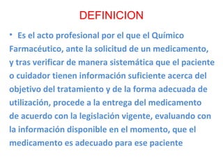 DEFINICION
• Es el acto profesional por el que el Químico
Farmacéutico, ante la solicitud de un medicamento,
y tras verificar de manera sistemática que el paciente
o cuidador tienen información suficiente acerca del
objetivo del tratamiento y de la forma adecuada de
utilización, procede a la entrega del medicamento
de acuerdo con la legislación vigente, evaluando con
la información disponible en el momento, que el
medicamento es adecuado para ese paciente
 