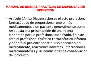 MANUAL DE BUENAS PRACTICAS DE DISPENSACION
                DEFINICION

• Artículo 1º.- La Dispensación es el acto profesional
  farmacéutico de proporcionar uno o más
  medicamentos a un paciente generalmente como
  respuesta a la presentación de una receta
  elaborada por un profesional autorizado. En este
  acto el profesional Químico Farmacéutico informa
  y orienta al paciente sobre el uso adecuado del
  medicamento, reacciones adversas, interacciones
  medicamentosas y las condiciones de conservación
  del producto.
 