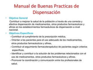 Manual de Buenas Practicas de
                Dispensación
•   Objetivo General
    Contribuir a mejorar la salud de la población a través de una correcta y
    efectiva dispensación de medicamentos, otros productos farmacéuticos y
    afines en los establecimientos farmacéuticos de dispensación a nivel
    nacional.
•   Objetivos Específicos
     - Contribuir al cumplimiento de la prescripción médica,
     - Orientar a los pacientes para el uso adecuado de los medicamentos,
       otros productos farmacéuticos y afines,
     - Contribuir al seguimiento farmacoterapéutico de pacientes según criterios
        específicos,
     - Identificar y contribuir a la solución de los problemas relacionados con el
       uso de medicamentos, otros productos farmacéuticos y afines.
     - Promover la coordinación y comunicación entre los profesionales de
       salud.
 