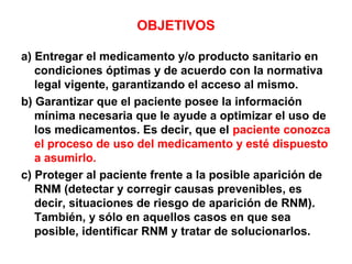 OBJETIVOS

a) Entregar el medicamento y/o producto sanitario en
   condiciones óptimas y de acuerdo con la normativa
   legal vigente, garantizando el acceso al mismo.
b) Garantizar que el paciente posee la información
   mínima necesaria que le ayude a optimizar el uso de
   los medicamentos. Es decir, que el paciente conozca
   el proceso de uso del medicamento y esté dispuesto
   a asumirlo.
c) Proteger al paciente frente a la posible aparición de
   RNM (detectar y corregir causas prevenibles, es
   decir, situaciones de riesgo de aparición de RNM).
   También, y sólo en aquellos casos en que sea
   posible, identificar RNM y tratar de solucionarlos.
 